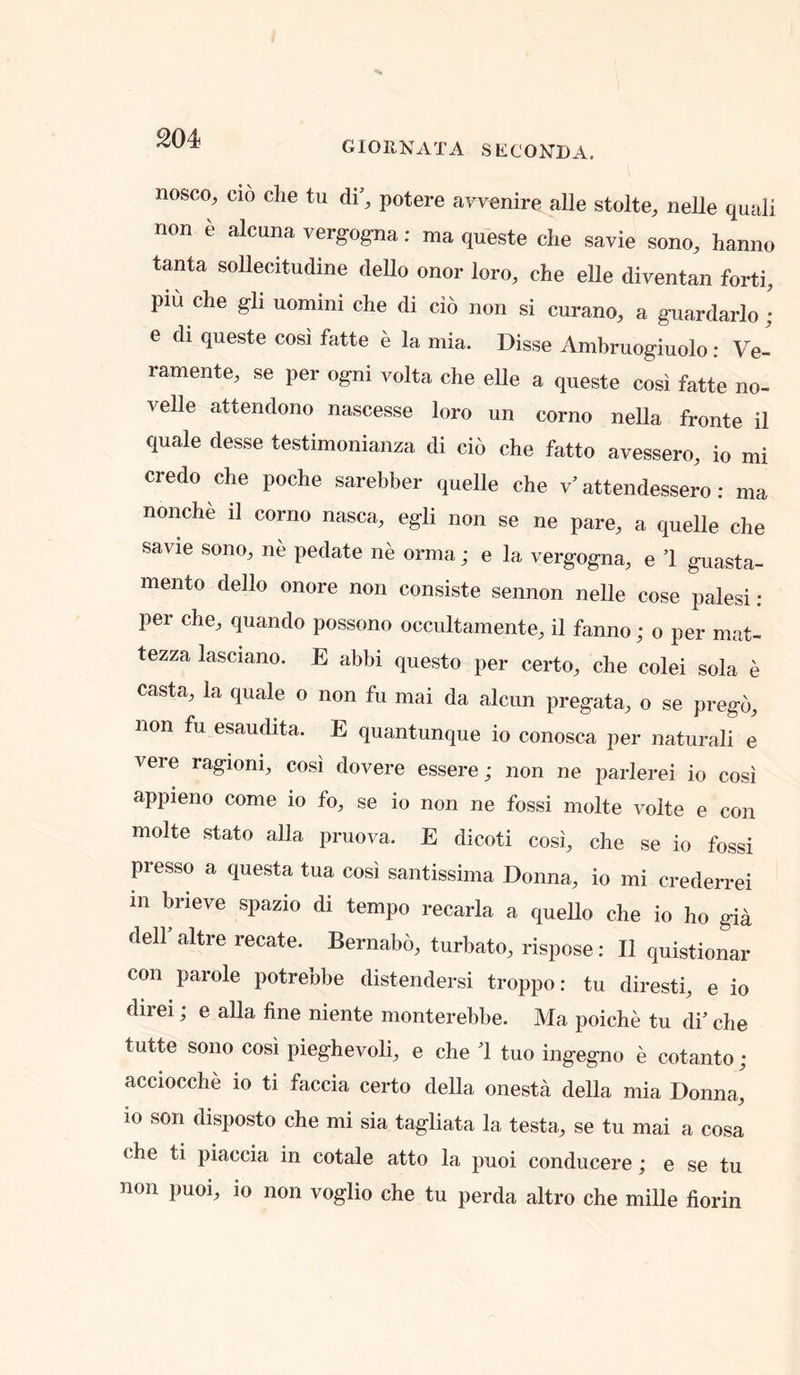 GIOllNATA SECOND A. nosco, CIO die tu di’, potere avvenire alle stolte, nelle quali non e alcuna vergogna: ma queste die savie sono, hanno tanta sollecitudine deUo onor loro, die eUe diventan forti, piu die gli uommi che di do non si curano, a guardarlo ; e di queste cosi fatte e la mia. Disse Ambruogiuolo: Ve- ramente, se per ogni volta die elle a queste cosi fatte no- velle attendono nascesse loro un corno nella fronte il quale desse testimonianza di cio che fatto avessero, io mi credo die podie sarebber quelle che v’ attendessero: ma nonche il corno nasca, egli non se ne pare, a quelle che savie sono, ne pedate ne orma; e la vergogna, e 1 guasta- mento dello onore non consiste sennon nelle cose palesi : per che, quando possono occultamente, il fanno; o per mat- tezza lasciano. E abbi questo per certo, che colei sola e casta, la quale o non fu mai da alcun pregata, o se pregb, non fu esaudita. E quantunque io conosca per naturali e vere ragioni, cosi dovere essere; non ne parlerei io cosi appieno come lo fo, se io non ne fossi molte volte e con molte stato alia pruova. E dicoti cosi, che se io fossi presso a questa tua cosi santissima Donna, io mi crederrei in brieve spazio di tempo recarla a quello che io ho gia dell altre recate. Bernabo, turbato, rispose: Il quistionar con parole potrebbe distendersi troppo: tu diresti, e io direi; e alia line niente monterebbe. Ma poiche tu di’ che tutte sono cosi pieghevoli, e che 1 tuo ingegno e cotanto; acciocche io ti faccia certo della onesta della mia Donna, 10 son disposto che mi sia tagliata la testa, se tu mai a cosa che ti piaccia in cotale atto la puoi conducere; e se tu non puoi, io non voglio che tu perda altro che mille florin