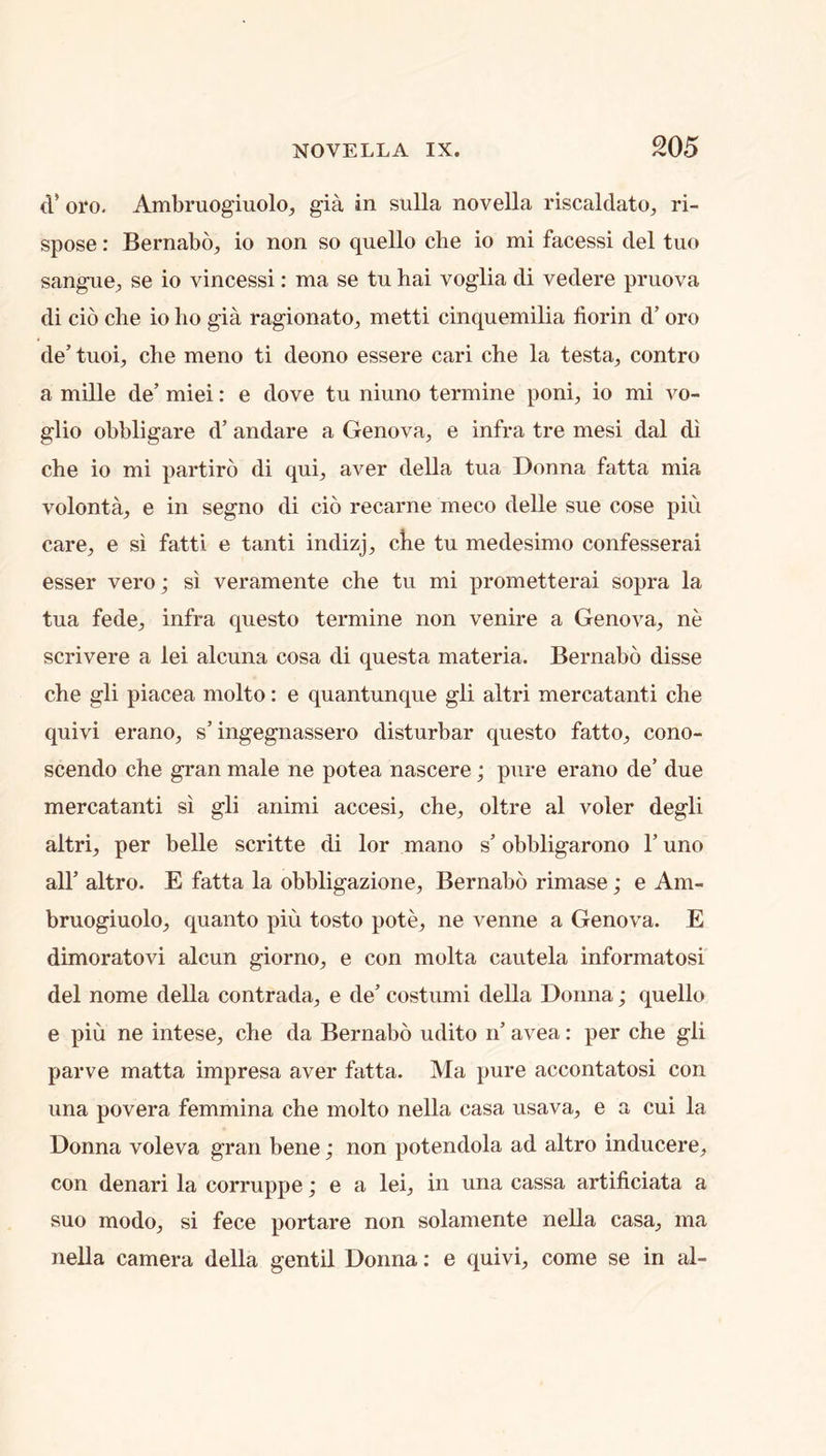 (V oi‘o. Ambruogiuolo^ gia in sulla novella riscaldato, ri- spose: BernabO;, io non so quello che io mi facessi del tuo sangue^ se io vincessi: ma se tu hai voglia di vedere pruova di cio che io ho gia ragionato, metti cinquemilia florin d’ oro de’ tuoi, che meno ti deono essere cari che la testa, contro a mille de’ miei: e dove tu niuno termine poni, io mi vo- glio obbligare d’ andare a Genova, e infra tre mesi dal di che io mi partiro di qui, aver della tua Donna fatta mia volonta, e in segno di cio recarne meco delle sue cose piu care, e si fatti e tanti indizj, che tu medesimo confesserai esser vero; si veramente che tu mi prometterai sopra la tua fede, infra questo termine non venire a Genova, ne scrivere a lei alcuna cosa di questa materia. Bernabo disse che gli piacea molto: e quantunque gli altri mercatanti che quivi erano, s’ingegnassero disturbar questo fatto, cono- scendo che gran male ne potea nascere; pure erano de’ due mercatanti si gli animi accesi, che, oltre al voler degli altri, per belle scritte di lor mano s’ obbligarono 1’ uno all’ altro. E fatta la obbligazione, Bernabo rimase; e Am- bruogiuolo, quanto piu tosto pote, ne venne a Genova. E dimoratovi alcun giorno, e con molta cautela informatosi del nome della contrada, e de’ costumi della Donna; quello e piu ne intese, che da Bernabo udito n’ avea: per che gli parve matta impresa aver fatta. Ma pure accontatosi con una povera femmina che molto nella casa usava, e a cui la Donna voleva gran bene; non potendola ad altro inducere, con denari la corruppe; e a lei, in una cassa artiflciata a suo modo, si fece portare non solamente nella casa, ma nella camera della gentil Donna: e quivi, come se in al-