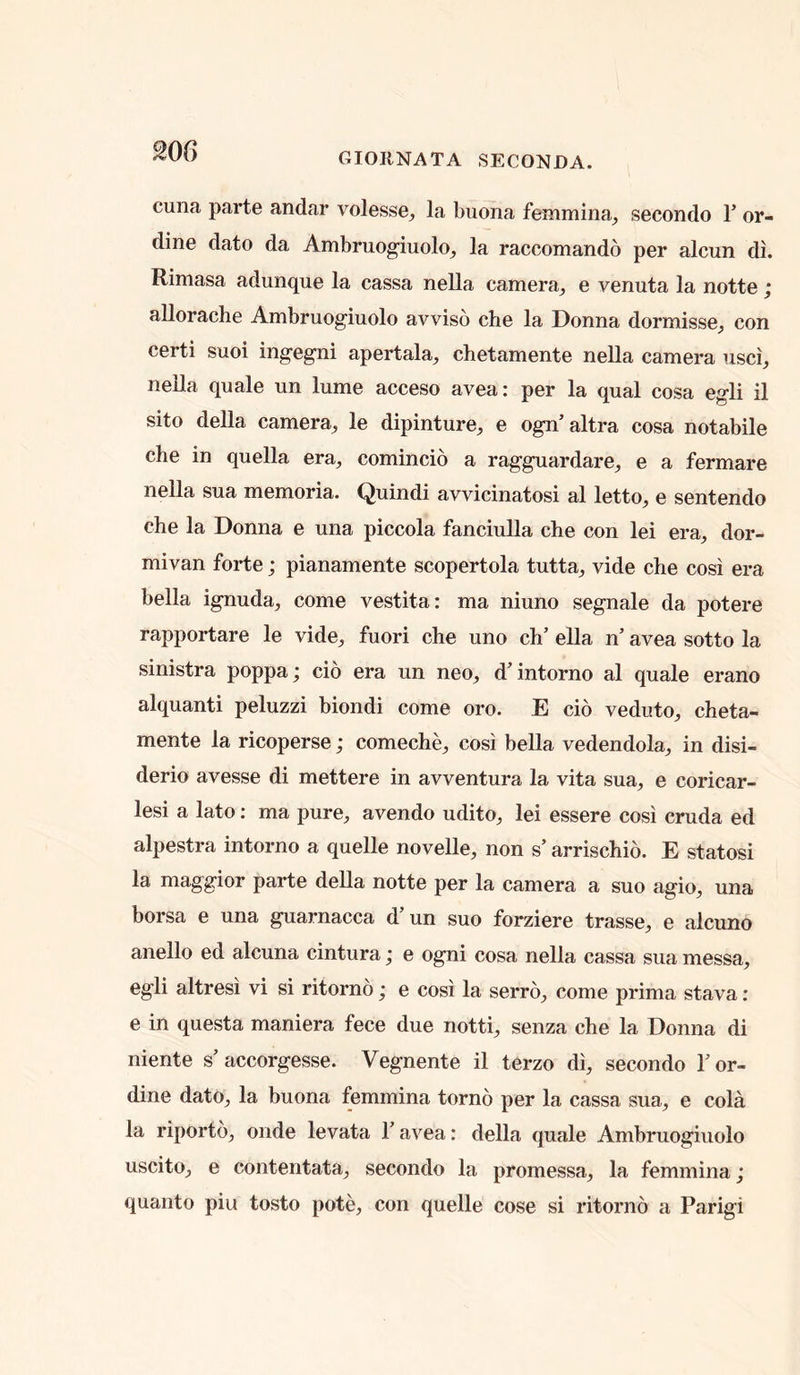 200 GIORNATA SECONDA. cuna parte andar volesse^ la buona femmina^ secondo T or- dine date da Ambruogiuolo^ la raccomando per alcun di. Rimasa adunque la cassa nella camera^ e venuta la notte ; allorache Ambruogiuolo avviso che la Donna dormisse^ con certi suoi ingegni apertala, chetamente nella camera usci, nella quale un lume acceso avea: per la qual cosa egli il sito della camera^ le dipinture,, e ogn’altra cosa notabile che in quella era^ comincio a ragguardare^ e a fermare nella sua memoria. Quindi avvicinatosi al letto, e sentendo che la Donna e una piccola fanciulla che con lei era, dor- mivan forte; pianamente scopertola tutta, vide che cosi era bella ignuda, come vestita: ma niuno segnale da potere rapportare le vide, fuori che uno ch’ ella n’ avea sotto la sinistra poppa; cio era un neo, d’intorno al quale erano alquanti peluzzi biondi come oro. E cio veduto, cheta- mente la ricoperse; comeche, cosi bella vedendola, in disi- derio avesse di mettere in avventura la vita sua, e coricar- lesi a lato: ma pure, avendo udito, lei essere cosi cruda ed alpestra intorno a quelle novelle, non s’ arrischio. E statosi la maggior parte della notte per la camera a suo agio, una borsa e una guarnacca d un suo forziere trasse, e alcuno anello ed alcuna cintura; e ogni cosa nella cassa sua messa, egli altresi vi si ritorno; e cosi la serro, come prima stava : e in questa maniera fece due notti, senza che la Donna di niente s’accorgesse. Vegnente il terzo di, secondo I’or- dine dato, la buona femmina tomb per la cassa sua, e cola la riportb, onde levata 1’ avea: della quale Ambruogiuolo uscito, e contentata, secondo la promessa, la femmina; quanto piu tosto pote, con quelle cose si ritorno a Parigi