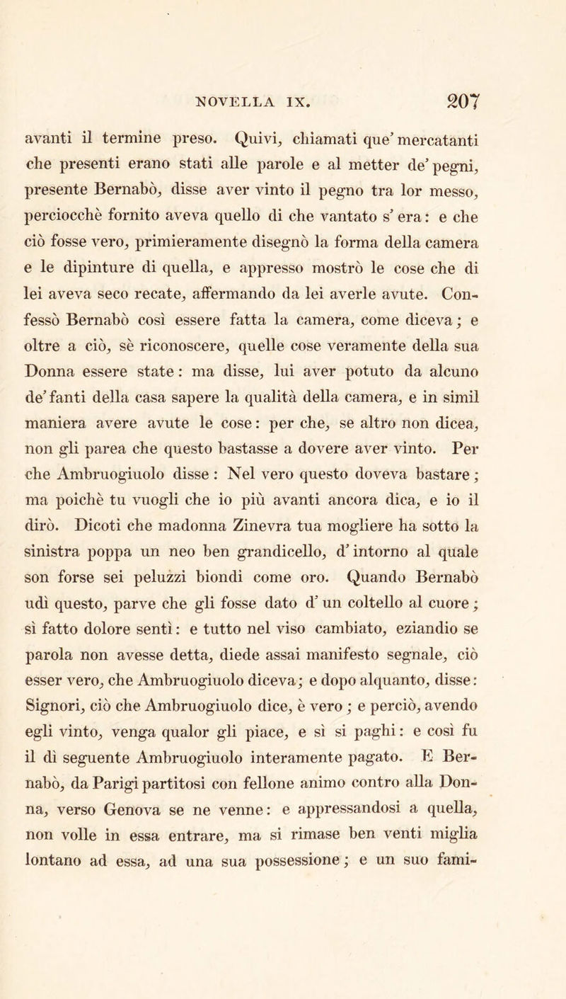 avanti il termine preso. Quivi, cliiamati que’ mercatanti che presenti erano stati alle parole e al metter de’pegni, presente Bernabo^ disse aver vinto il pegno tra lor messo, perciocche fornito aveva quello di che vantato s’ era: e cbe cio fosse verOj, primieramente disegno la forma della camera e le dipinture di quella, e appresso mostro le cose che di lei aveva seco recate, affermando da lei averle avute. Con- fesso Bernabo cosi essere fatta la camera, come diceva; e oltre a cio, se riconoscere, quelle cose veramente della sua Donna essere state: ma disse, lui aver potuto da alcuno de’ fanti della casa sapere la qualita della camera, e in simil maniera avere avute le cose: per che, se altro non dicea, non gli parea che questo bastasse a dovere aver vinto. Per che Ambruogiuolo disse : Nel vero questo doveva bastare; ma poiche tu vuogli che io piu avanti ancora dica, e io il diro. Dicoti che madonna Zinevra tua mogliere ha sotto la sinistra poppa un neo ben grandicello, d’intorno al quale son forse sei peluzzi biondi come oro. Quando Bernabo udi questo, parve che gli fosse dato d’ un colteUo al cuore; si fatto dolore senti: e tutto nel viso cambiato, eziandio se parola non avesse detta, diede assai manifesto segnale, cio esser vero, che Ambruogiuolo diceva; e dopo alquanto, disse: Signori, cio che Ambruogiuolo dice, e vero; e percio, avendo egli vinto, venga qualor gli piace, e si si paghi: e cosi fu il di seguente Ambruogiuolo interamente pagato. E Ber- nabo, da Parigi partitosi con fellone animo contro alia Don- na, verso Genova se ne venne: e appressandosi a queUa, non voile in essa entrare, ma si rimase ben venti miglia lontano ad essa, ad una sua possessione; e un suo fami-