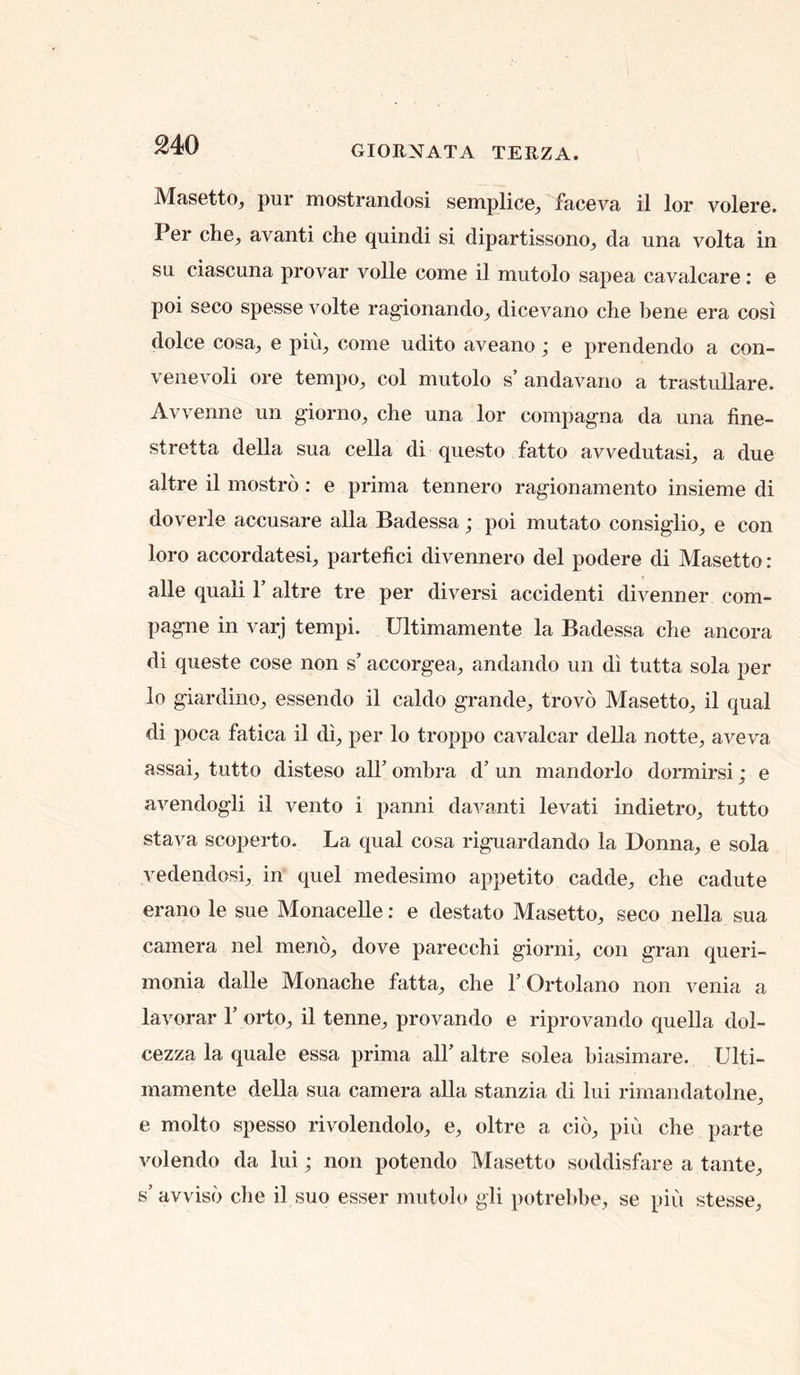 Masetto, pur mostrandosi sGmplice^ faceva il lor volore. Per c}ie_, avanti che quindi si dipartissono_, da una volta in su ciascuna provar voile come il mutolo sapea cavalcare; e poi seco spesse volte ragionando^, dicevano che bene era cosi dolce cosa^ e piu, come udito aveano; e prendendo a con- venevoli ore tempo, col mutolo s’andavano a trastullare. Avvenne un giorno, che una lor compagna da una fine- stretta della sua cella di questo fatto avvedutasi, a due altre il mostro: e prima tennero ragionamento insieme di doverle accusare alia Badessa ; poi mutato consiglio, e con loro accordatesi, partefici divennero del podere di Masetto; alle quali 1’ altre tre per diversi accident! divenner com- pagne in varj tempi. Ultimamente la Badessa che ancora di queste cose non s’ accorgea, andando vin di tutta sola per lo giardino, essendo il caldo grande, trovo Masetto, il qual di poca fatica il di, per lo troppo cavalcar della notte, aveva assai, tutto disteso all’ ombra d’ un mandorlo dormirsi; e avendogli il vento i panni davanti levati indietro, tutto stava scoperto. La qual cosa riguardando la Donna, e sola vedendosi, in quel medesimo appetito cadde, che cadute erano le sue Monacelle: e destato Masetto, seco nella sua camera nel meno, dove parecchi giorni, con gran queri- monia dalle Monache fatta, che I’Ortolano non venia a lavorar 1’ orto, il tenne, provando e riprovando quella dol- cezza la quale essa prima all’ altre solea biasimare. Ulti- mamente della sua camera alia stanzia di lui rimandatolne, e molto spesso rivolendolo, e, oltre a cio, pin che parte volendo da lui; non potendo Masetto soddisfare a tante, s’ avviso che il suo esser mutolo gli potrebhe, se piu stesse.