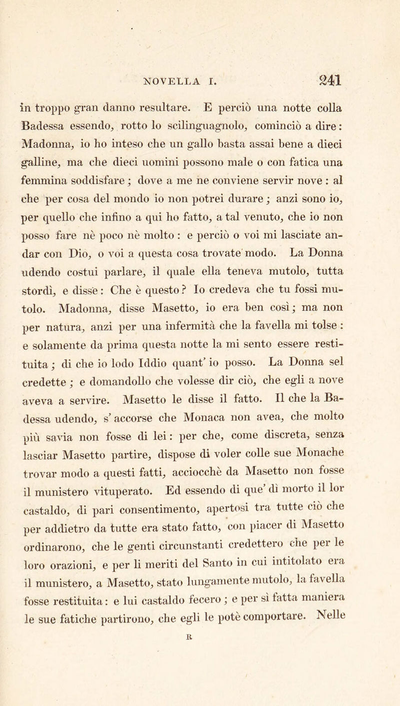 in troppo gran danno resultare. E percio una notte colla Badessa essendo^ rotto lo scilingiiagnolo^ comincio a dire: Madonna, io ho inteso che un gallo basta assai bene a died galline, ma che dieci uomini possono male o con fatica una femmina soddisfare; dove a me ne conviene servir nove : al che per cosa del mondo io non potrei durare; anzi sono io, per quello che infino a qui ho fatto, a tal venuto, che io non posso fare ne poco ne molto : e percio o voi mi lasciate an- dar con Dio, o voi a questa cosa trovate modo. La Donna udendo costui parlare, il quale ella teneva mutolo, tutta stordi, e disse: Che e questo ? Io credeva che tu fossi mu- tolo. Madonna, disse Masetto, io era ben cosi; ma non per natura, anzi per una infermita che la favella mi tolse : e solamente da prima questa notte la mi sento essere resti- tuita; di che io lodo Iddio quant io posso. La Donna sel credette; e domandollo che volesse dir cio, che egli a nove aveva a servire. Masetto le disse il fatto. II che la Ba- dessa udendo, s’ accorse che Monaca non avea, che molto piu savia non fosse di lei: per che, come discreta, senza lasciar Masetto partire, dispose di voler coUe sue Monache trovar modo a questi fatti, acciocche da Masetto non fosse il munistero vituperate. Ed essendo di que di morto il lor castaldo, di pari consentimento, apertosi tra tutte cio che per addietro da tutte era stato fatto, con piacer di Masetto ordinarono, che le genti circunstanti credettero che per le loro orazioni, e per li merit! del Santo in cui intitolato era il munistero, a Masetto, stato lungamente mutolo, la favella fosse restituita: e lui castaldo fecero; e per si fatta maniei a le sue fatiche partirono, che egli Ic pote comportare. Nelle R