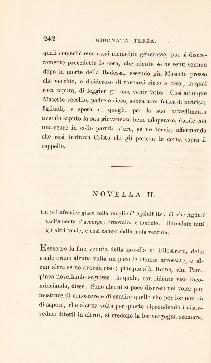 quali comeche esso assai monacliin ^enerasse, pur si discre- tamente procedette la cosa^ die niente se ne seiiti sennon dope la morte della Badessa^ essendo gia Masetto presso die vecchio, e disideroso di toriiarsi ricco a casa; la qual cosa saputa^ di leggier gli fece venir fatto. Cosi adiiiique Masetto vecdiio^ padre e ricco^ senza aver fatica di nutricar figliuoli, e spesa di quegli, per lo suo avvedimento avendo saputo la sua giovanezza bene adoperare, donde con una scare in collo partito s' era, se ne torno; affermando die cosi trattava Cristo chi gli poneva le coma sopra il cappello. NOVELLA IL Un pallafrenier giace colla moglie d’ Agilulf Re : di che Agilulf tadtamente s’accorge; truovalo, e tondelo. Il tonduto tutti gli altri tonde, e cosi campa dalla mala ventura. Essendo la fine venuta della novella di Filostrato, della quale erano alcuna volta un poco le Donne arrossate, e ai- cun’ altra se ne avevan riso; piacque alia Reina, die Pam- pinea novellando seguisse : la quale, con ridente viso inco- minciando, disse: Sono alcuni si poco discreti nel voler pur mostrare di conoscere e di sentire quello che per lor non fa di sapere, che alcuna volta per questo riprendendo i disav- veduti difetti in altrui, si credono la lor vergogna scemare.