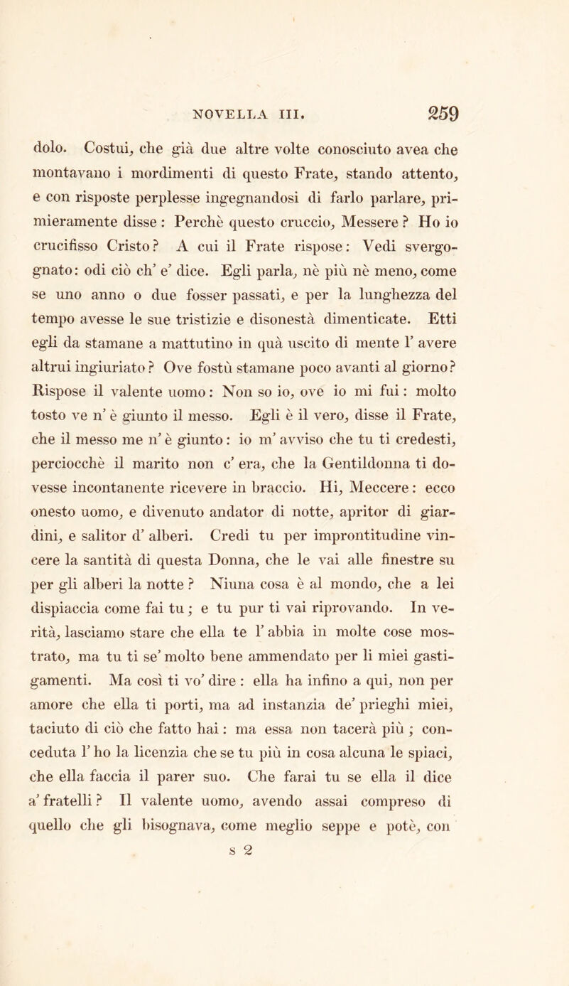 dolo. Costui^ die gia due altre volte conosciuto avea die montavaiio i mordimenti di questo Frate^ stando attento, e con risposte perplesse ingegnandosi di farlo parlare, pri- mieramente disse : Perdie questo cruccio^ Messere ? Ho io crucifisso Cristo? A cui il Frate rispose: Vedi svergo- gnato: odi cio di’ e’ dice. Egli parla^ ne piu ne meno^ come se uno anno o due fosser passati^, e per la lunghezza del tempo avesse le sue tristizie e disonesta dimenticate. Etti egli da stamane a mattutino in qua uscito di mente Y avere altrui ingiuriato ? Ove fostu stamane poco avanti al giorno? Rispose il valente uomo: Non so io, ove io mi fui: molto tosto ve n’ e giunto il messo. Egli e il vero, disse il Frate, die il messo me n’ e giunto: io in' avviso die tu ti credesti, perciocdie il marito non c' era, die la Gentildonna ti do- vesse incontanente ricevere in braccio. Hi, Meccere: ecco onesto uomo, e divenuto andator di notte, apritor di giar- dini, e salitor d’ alberi. Credi tu per improntitudine vin- cere la santita di questa Donna, che le vai alle linestre su per gli alberi la notte ? Niuna cosa e al mondo, che a lei dispiaccia come fai tu; e tu pur ti vai riprovando. In ve- rita, lasciamo stare che ella te Y abbia in molte cose mos- trato, ma tu ti se’ molto bene ammendato per li miei gasti- gamenti. Ma cosi ti vo’ dire : ella ha infino a qui, non per amore che ella ti porti, ma ad instanzia de’ prieghi miei, taciuto di cio che fatto hai: ma essa non tacera piu ; con- ceduta 1’ ho la licenzia che se tu piu in cosa alcuna le spiaci, che ella faccia il parer suo. Che farai tu se ella il dice a’ fratelli ? Il valente uomo, avendo assai compreso di quello che gli bisognava, come meglio seppe e pote, con s 2