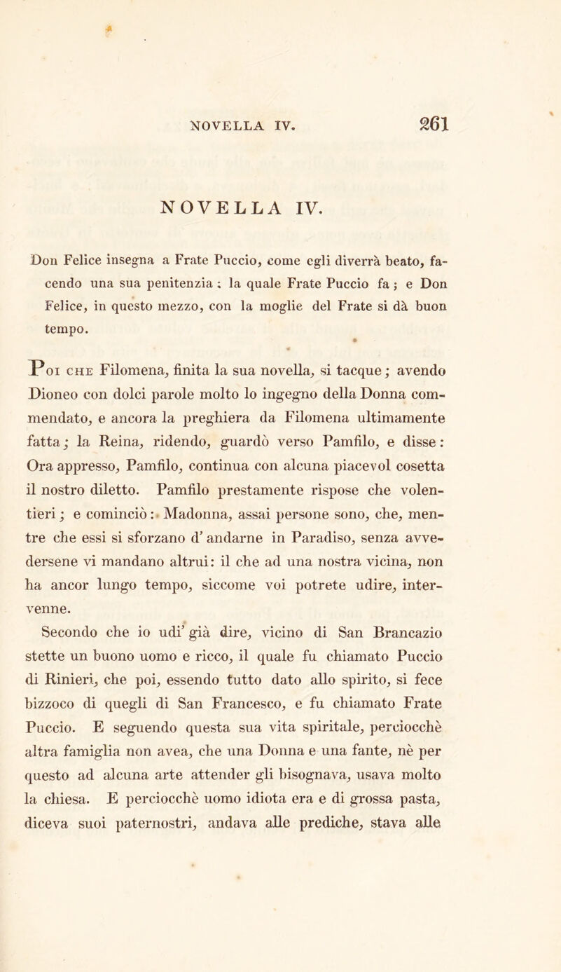 NOVELLA IV. Don Felice insegna a Frate Puccio, come egli diverra beato, fa- cendo una sua penitenzia ; la quale Frate Puccio fa; e Don Felice, in questo mezzo, con la moglie del Frate si d^ buon tempo. Poi CHE Filomena, finita la sua novella, si tacque; avendo Dioneo con dolci parole molto lo ingegno della Donna com- mendato, e ancora la preghiera da Filomena ultimamente fatta; la Reina, ridendo, guardo verso Pamfilo, e disse: Ora appresso, Pamfilo, continua con alcuna piacevol cosetta il nostro diletto. Pamfilo prestamente rispose che volen- tieri; e comincio: • Madonna, assai persone sono, che, men- tre che essi si sforzano d’ andarne in Paradiso, senza avve- dersene vi mandano altrui: il che ad una nostra vicina, non ha ancor lungo tempo, siccome voi potrete udire, inter- venne. Secondo che io udi’ gia dire, vicino di San Brancazio stette un buono uomo e ricco, il quale fu chiamato Puccio di Rinieri, che poi, essendo tutto dato alio spirito, si fece bizzoco di quegli di San Francesco, e fu chiamato Frate Puccio. E seguendo questa sua vita spiritale, perciocche altra famiglia non avea, che una Donna e una fante, ne per questo ad alcuna arte attender gli bisognava, usava molto la chiesa. E perciocche uomo idiota era e di grossa pasta, diceva suoi paternostri, andava alle prediche, stava alle