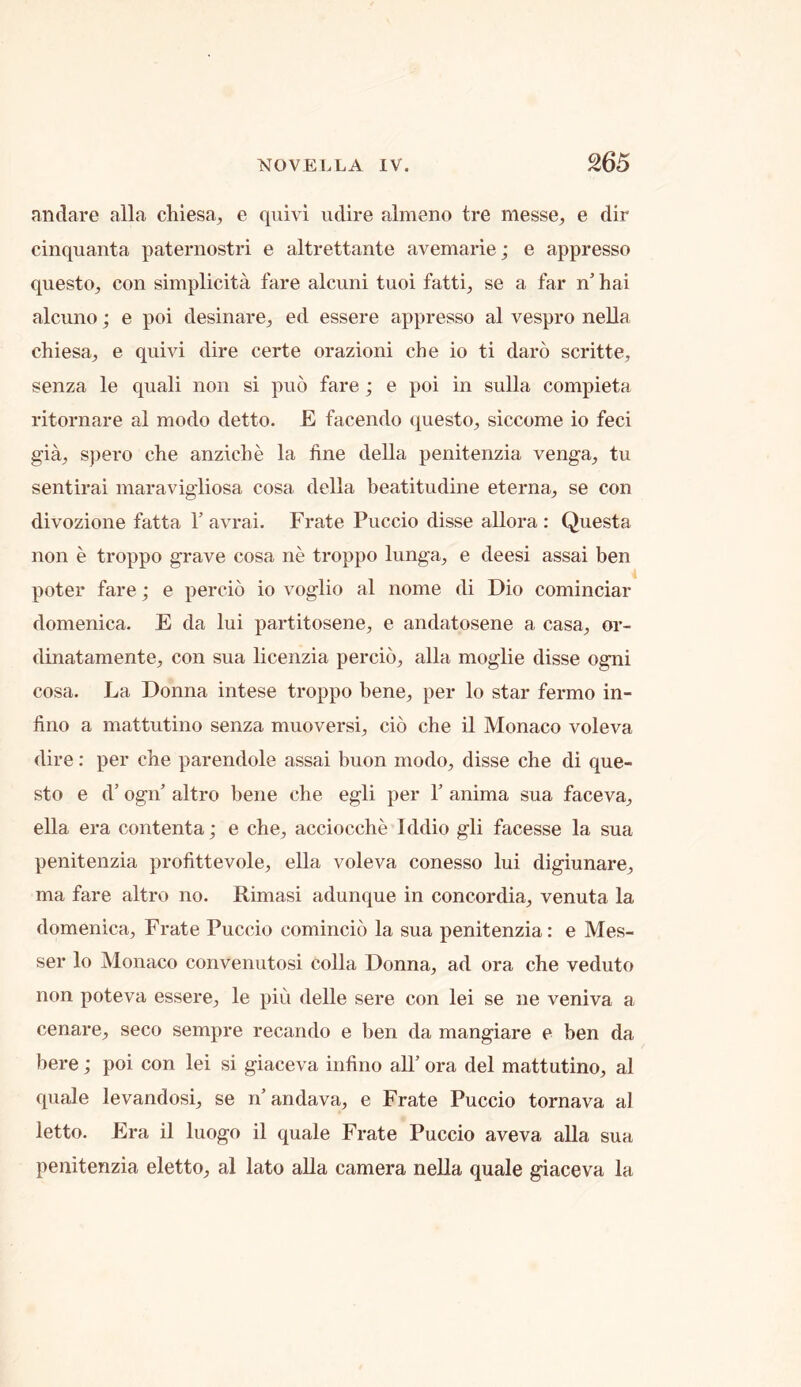 andare alia chiesa^ e quivi udire almeno tre messe, e dir cinquanta paternostri e altrettante avemarie; e appresso qiiesto^ con simplicita fare alcuni tuoi fatti^ se a far n’ hai alcuno; e poi desinare^ ed essere appresso al vespro nella chiesa_, e quivi dire certe orazioni che io ti daro scritte, senza le quali non si puo fare; e poi in sulla compieta ritornare al modo detto. E facendo ({uesto^ siccome io feci gia, spero che anziche la fine della penitenzia venga^ tu sentirai maravigliosa cosa della beatitudine eterna^ se con divozione fatta T avrai. Frate Puccio disse allora : Questa non e troppo grave cosa ne troppo lunga^ e deesi assai ben poter fare; e percio io voglio al nome di Dio cominciar domenica. E da lui partitosene^ e andatosene a casa^ or- dinatamente^ con sua licenzia percio, alia moglie disse ogni cosa. La Donna intese troppo bene, per lo star fermo in- fino a mattutino senza muoversi, cio che il Monaco voleva dire: per che parendole assai buon modo, disse che di que- sto e d’ ogn’ altro bene che egli per Y anima sua faceva, ella era contenta; e che, acciocche Iddio gli facesse la sua penitenzia profittevole, ella voleva conesso lui digiunare, ma fare altro no. Rimasi adunque in concordia, venuta la domenica, Frate Puccio comincio la sua penitenzia: e Mes- ser lo Monaco convenutosi colla Donna, ad ora che veduto non poteva essere, le pin delle sere con lei se ne veniva a cenare, seco sempre recan do e ben da mangiare e ben da here; poi con lei si giaceva infirm all’ ora del mattutino, al quale levandosi, se n’andava, e Frate Puccio tornava al letto. Era il luogo il quale Frate Puccio aveva alia sua penitenzia eletto, al lato aUa camera neUa quale giaceva la