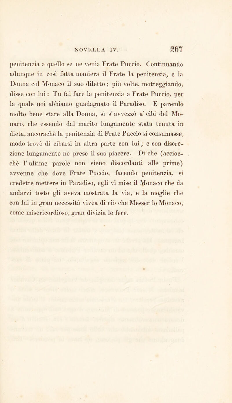 penitenzia a quello se ne venia Frate Puccio. Continuando adimque in cosi fatta maniera il Frate la penitenzia^, e la Donna col Monaco il suo diletto ; pin volte, motteggiando, disse con lui: Tu fai fare la penitenzia a Frate Puccio, per la quale noi abbiamo guadagnato il Paradiso. E parendo molto bene stare alia Donna, si s’ avvezzo a cibi del Mo- naco, che essendo dal marito lungamente stata tenuta in dieta, ancorache la penitenzia di Frate Puccio si consumasse, modo trovo di cibarsi in altra parte con lui; e con discre- zione lungamente ne prese il suo piacere. Di che (accioc- che r ultime parole non sieno discordant! alle prime) avvenne che dove Frate Puccio, facendo penitenzia, si credette mettere in Paradiso, egli vi mise il Monaco che da andarvi tosto gli aveva mostrata la via, e la moglie che con lui in gran necessita vivea di cio che Messer lo Monaco, come misericordioso, gran divizia le fece.