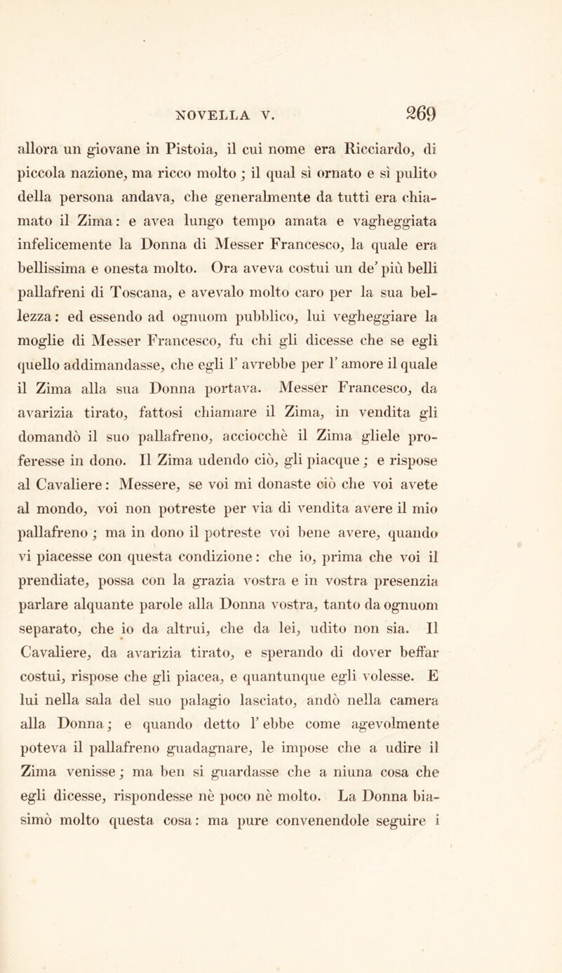 allora un giovane in Pistoia, il cui nome era Ricciardoj di piccola nazione, ma ricco molto ; il qual si ornato e si pulito della persona andava, che generabnente da tutti era chia- mato il Zima: e avea lungo tempo amata e vagheggiata infelicemente la Donna di Messer Francesco^ la quale era bellissima e onesta molto. Ora aveva costui un de’ piu belli pallafreni di Toscana^ e avevalo molto caro per la sua bel- lezza: ed essendo ad ognuorn pubblico^ lui vegheggiare la moglie di Messer Francesco, fu chi gli dicesse che se egli quello addimandasse, che egli 1’ avrebbe per 1’ amore il quale il Zima alia sua Donna portava. Messer Francesco, da avarizia tirato, fattosi chiamare il Zima, in vendita gli domando il suo pallafreno, acciocche il Zima gliele pro- feresse in dono. Il Zima udendo cio, gli piacque; e rispose al Cavaliere: Messere, se voi mi donaste cio che voi avete al mondo, voi non potreste per via di vendita avere il mio pallafreno; ma in dono il potreste voi bene avere, quando vi piacesse con questa condizione: che io, prima che voi il prendiate, possa con la grazia vostra e in vostra presenzia parlare alquante parole alia Donna vostra, tanto da ognuorn separato, che io da altrui, che da lei, udito non sia. Il Cavaliere, da avarizia tirato, e sperando di dover beffar costui, rispose che gli piacea, e quantunque egli volesse. E lui nella sala del suo palagio lasciato, ando nella camera alia Donna; e quando detto T ebbe come agevolmente poteva il pallafreno guadagnare, le impose che a udire il Zima venisse; ma ben si guardasse che a niuna cosa che egli dicesse, rispondesse ne poco ne molto. La Donna bia- simo molto questa cosa: ma pure convenendole seguire i