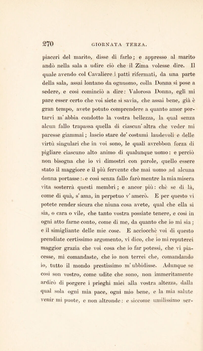 piaceri del marito^ disse di farlo; e appresso al marito ando nella sala a udire cio che il Zima volesse dire. II quale avendo col Cavaliere i patti rifermatG da una parte della sala^ assai lontano da ognuomo^ colla Donna si pose a sedere^, e cosi comincio a dire: Valorosa Donna, egli mi pare esser certo che voi siete si savia, che assai bene, gia e gi'an tempo, avete potato comprendere a quanto amor por- tarvi m’abbia condotto la vostra bellezza, la qual senza alcun fallo trapassa quella di ciascun’ altra che veder mi paresse giammai; lascio stare de’ costumi laudevoli e delle virtu singulari che in voi sono, le quali avrebbon forza di pigliare ciascuno alto animo di qualunque uomo: e percio non bisogna che io vi dimostri con parole, quello essere stato il maggiore e il piii fervente che mai uomo ,ad alcuna donna portasse:. e cosi senza fallo faro mentre la mia misera vita sosterra questi membri; e ancor piu: che se di la, come di qua, s’ ama, in perpetuo v’ amero. E per questo vi potete render sicura che niuna cosa avete, qual che ella si sia, o cara o vile, che tanto vostra possiate tenere, e cosi in ogni atto fame conto, come di me, da quanto che io mi sia; e il simigliante delle mie cose. E acciocche voi di questo prendiate certissimo argomento, vi dico, che io mi reputerei maggior grazia che voi cosa che io far potessi, che vi pia- cesse, mi comandaste, che io non terrei che, comandando io, tutto il mondo prestissimo m’ubbidisse. Adunque se cosi son vostro, come udite che sono, non immeritamente ardiro di porgere i prieghi miei alia vostra altezza, dalla qual sola ogni mia pace, ogni mio bene, e la mia salute venir mi puote, e non altronde: e siccome umilissimo ser-