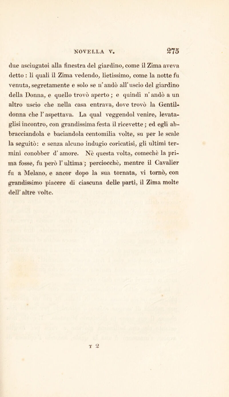 due asciugatoi alia finestra del giardino^ come il Zima aveva detto : li quali il Zima vedendo^ lietissimo^ come la notte fu venuta^ segretamente e solo se n’ ando all’ uscio del giardino della Donna^ e quello trovo aperto; e quindi n’ ando a un altro uscio che nella casa entrava, dove trovo la Gentil- donna che 1’ aspettava. La qual veggendol venire;, levata- glisi incontro^ con grandissima festa ilricevette; ed egli ab- bracciandola e baciandola centomilia volte, su per le scale la seguito: e senza alcuno indugio coricatisi, gli ultimi ter- mini conobber d’ amore. Ne questa volta, comeche la pri- ma fosse, fu pero 1’ ultima; perciocche, mentre il Cavalier fu a Melano, e ancor dopo la sua tornata, vi torno, con grandissimo piacere di ciascuna delle parti, il Zima molte deir altre \nolte.