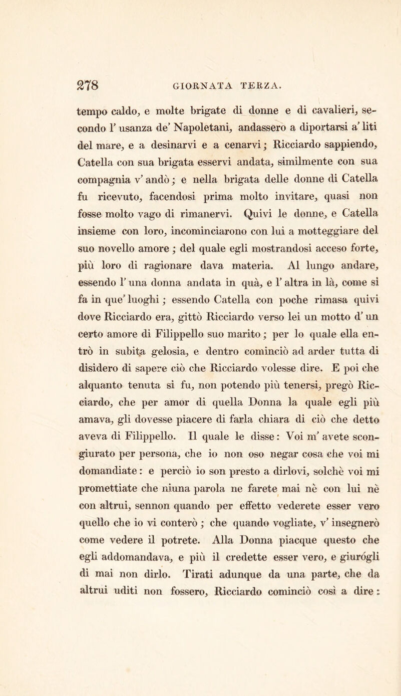 tempo caldo, e molte brigate di donne e di cavalieri;, se- condo r usanza de’ Napoletani^ andassero a diportarsi a liti del mare, e a desinarvi e a cenarvi; Ricciardo sappiendo, Catella con sua brigata esservi andata, similmente con sua compagnia v’ ando; e nella brigata delle donne di Catella fu ricevuto, facendosi prima molto invitare, quasi non fosse molto vago di rimanervi. Quivi le donne, e Catella insieme con loro, incominciarono con lui a motteggiare del suo novello amore; del quale egli mostrandosi acceso forte, piu loro di ragionare dava materia. A1 lungo andare, essendo T una donna andata in qua, e T altra in la, come si fa in que’ luoghi; essendo Catella con poche rimasa quivi dove Ricciardo era, gitto Ricciardo verso lei un motto d’ un certo amore di Filippello suo marito; per lo quale ella en- tro in subita gelosia, e dentro comincio ad arder tutta di disidero di sapere cio che Ricciardo volesse dire. E poi che alquanto tenuta si fu, non potendo piu tenersi, prego Ric- ciardo, che per amor di quella Donna la quale egli piu amava, gli dovesse piacere di farla chiara di cio che detto aveva di Filippello. II quale le disse: Voi m’ avete scon- giurato per persona, che io non oso negar cosa che voi mi domandiate: e percio io son presto a dirlovi, solche voi mi promettiate che niuna parola ne farete mai ne con lui ne con altrui, sennon quando per effetto vederete esser vero quello che io vi contero ; che quando vogliate, v’ insegnero come vedere il potrete. Alla Donna piacque questo che egli addomandava, e piu il credette esser vero, e giurdgli di mai non dirlo. Tirati adunque da una parte, che da altrui uditi non fossero, Ricciardo comincio cosi a dire: