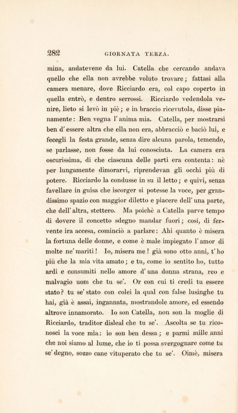 mina, andatevene da lui. Catella che cercando andava quello che ella non avrebbe voluto trovare; fattasi alia camera menare, dove Ricciardo era, col capo coperto in quella entro, e dentro serrossi. Ricciardo vedendola ve- nire, lieto si levo in pie; e in braccio ricevutola, disse pia- namente: Ben vegna T anima mia. Catella, per mostrarsi ben d’ essere altra che ella non era, abbraccio e bacio lui, e fecegli la festa grande, senza dire alcuna parola, temendo, se parlasse, non fosse da lui conosciuta. La camera era oscurissima, di che ciascuna delle parti era contenta: ne per lungamente dimorarvi, riprendevan gli occhi piu di potere. Ricciardo la condusse in su il letto; e quivi, senza favellare in guisa che iscorger si potesse la voce, per gran- dissimo spazio con maggior diletto e piacere dell’ una parte, che deir altra, stettero. Ma poiche a Catella parve tempo di dovere il concetto sdegno mandar fuori; cosi, di fer- vente ira accesa, comincio a parlare: Ahi quanto e misera la fortuna delle donne, e come e male impiegato 1’ amor di molte ne’ mariti! lo, misera me ! gia sono otto anni, t’ ho piu che la mia vita amato; e tu, come io sentito ho, tutto ardi e consumiti nello amore d’ una donna strana, reo e malvagio uom che tu se’. Or con cui ti credi tu essere state tu se’ state con colei la qual con false lusinghe tu hai, gia e assai, ingannata, mostrandole amore, ed essendo altrove innamorato. Io son Catella, non son la moglie di Ricciardo, traditor disleal che tu se’. Ascolta se tu rico- nosci la voce mia: io son ben dessa; e parmi mille anni che noi siamo al lume, che io ti possa svergognare come tu se’ degno, sozzo cane vituperate che tu se’. Oime, misera