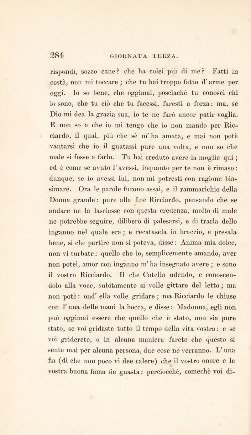 rispondi, sozzo cane? che ha colei piu di me? Fatti in costa^ non mi toccare ; che tu hai troppo fatto d arme per oggi. lo so bene^ che oggimai_, posciache tu conosci chi 10 sono^ che tu cio che tu facessi^ faresti a forza: ma^ se Dio mi dea la grazia sua^ io te ne faro ancor path* voglia. E non so a che io mi tengo che io non mando ]3er Ric- ciardo, il qual^ piu che se m’ ha amata^ e mai non pote vantarsi che io il guatassi pure una volta^ e non so che male si fosse a farlo. Tu hai creduto avere la moglie qui; ed e come se avuto 1’ avessi_, inquanto per te non e rimaso: dunque, se io avessi lui^ non mi potresti con ragione bia- simare. Ora le parole furono assai, e il rammarichio della Donna grande : pure alia fine Ricciardo^ pensando che se andare ne la lasciasse con questa credenza, molto di male ne potrebbe seguire, dilibero di palesarsq e di trarla dello inganno nel quale era; e recatasela in braccio^ e presala bene^ si che partire non si poteva^ disse: Anima mia dolcO;, non vi turbate: quello che io^ semplicemente amando^, aver non poteij amor con inganno m’ ha insegnato avere ; e sono 11 vostro Ricciardo. Il che Catella udendo^ e conoscen- dolo alia voce, subitamente si voile gittare del letto; ma non pote: ond’ ella voile gridare; ma Ricciardo le chiuse con r una delle mani la bocca, e disse: Madonna, egli non puo oggimai essere che quello che e stato, non sia pure stato, se voi gridaste tutto il tempo della vita vostra: e se voi griderete, o in alcuna maniera farete che questo si senta mai per alcuna persona, due cose ne verranno. L’ una fia (di che non poco vi dee calere) che il vostro onore e la vostra buona fama fia guasta: perciocche, comeche voi di-