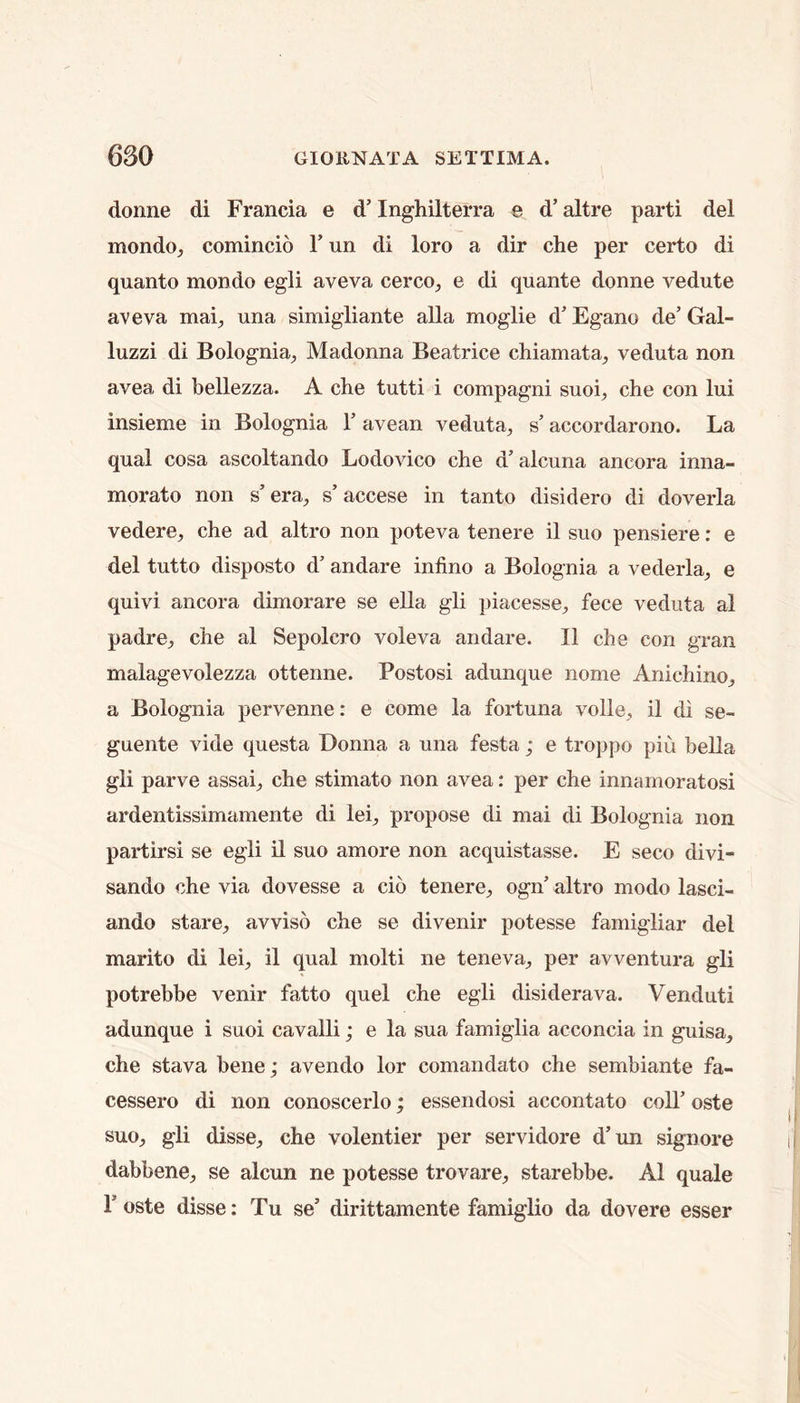 donne di Francia e d’ Inghilterra e d’ altre parti del mondo, comincio T un di loro a dir che per certo di quanto mondo egli aveva cerco, e di quante donne vedute aveva mai^ una simigliante alia moglie d’Egano de’Gal- luzzi di Bolognia_, Madonna Beatrice chiamata_, veduta non avea di bellezza. A che tutti i compagni suoi, che con lui insieme in Bolognia Y avean veduta, s’ accordarono. La qual cosa ascoltando Lodovico che d’alcuna ancora inna- morato non s’era, s’accese in tanto disidero di doverla vedere, che ad altro non poteva tenere il suo pensiere: e del tutto disposto d’ andare infino a Bolognia a vederla, e quivi ancora dimorare se ella gli piacesse, fece veduta al padre, che al Sepolcro voleva andare. II che con gran malagevolezza ottenne. Postosi adunque nome Anichino, a Bolognia pervenne: e come la fortuna voile, il di se- guente vide questa Donna a una festa; e troppo piu bella gli parve assai, che stimato non avea: per che innamoratosi ardentissimamente di lei, propose di mai di Bolognia non paidiirsi se egli il suo amore non acquistasse. E seco divi- sando che via dovesse a cio tenere, ogn’ altro modo lasci- ando stare, avviso che se divenir potesse famigliar del marito di lei, il qual molti ne teneva, per avventura gli potrebbe venir fatto quel che egli disiderava. Venduti adunque i suoi cavalli; e la sua famiglia acconcia in guisa, che stava bene; avendo lor comandato che sembiante fa- cessero di non conoscerlo; essendosi accontato coll’ oste suo, gli disse, che volentier per servidore d’un signore dabbene, se alcun ne potesse trovare, starebbe. Al quale r oste disse: Tu se’ dirittamente famiglio da dovere esser