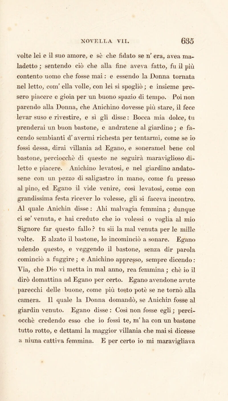 volte lei e il suo amore^ e se die fidato se n’ era, avea ma- ladetto; sentendo do die alia fine aveva fatto, fu il piu contento uomo die fosse mai: e essendo la Donna tornata nel letto, com’ ella voile, con lei si spoglio; e insieme pre- sero piacere e gioia per un buono spazio di tempo. Poi non parendo alia Donna, che Anidiino dovesse pin stare, il fece levar suso e rivestire, e si gli disse: Bocca mia dolce, tii prenderai un buon bastone, e andratene al giardino; e fa- cendo sembianti d’ avermi richesta per tentarmi, come se io fossi dessa, dirai villania ad Egano, e soneramel bene col bastone, perciocche di questo ne seguira maraviglioso di- letto e piacere. Anichino levatosi, e nel giardino andato- sene con mi pezzo di saligastro in mano, come fu presso al pino, ed Egano il vide venire, cosi levatosi, come con grandissima festa ricever lo volesse, gli si faceva incontro. Al quale Anichin disse : Ahi malvagia femmina; dunque ci se’ venuta, e hai creduto die io volessi o voglia al mio Signore far questo fallo ? tu sii la mal venuta per le mille volte. E alzato il bastone, lo incomincio a sonare. Egano udendo questo, e veggendo il bastone, senza dir parola comincio a fuggire; e Anichino appresso, sempre dicendo : Via, che Dio vi metta in mal anno, rea femmina; che io il dirb domattina ad Egano per certo. Egano avendone avute parecchi delle buone, come piu tosto pote se ne torno alia camera. Il quale la Donna domando, se Anichin fosse al giardin venuto. Egano disse : Cosi non fosse egli; perci- ocche credendo esso che io fossi te, m’ ha con un bastone tutto rotto, e dettami la maggior villania che mai si dicesse a niuna cattiva femmina. E per certo io mi maravigliava