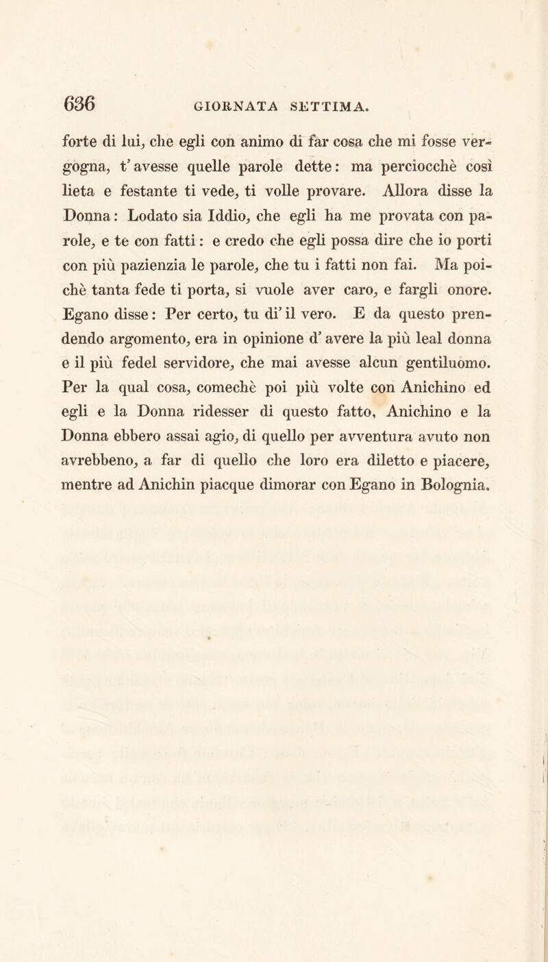 6S6 forte di lai^ die egli con animo di far cosa che mi fosse ver- gogna, t’avesse quelle parole dette: ma perciocche cosi lieta e festante ti vede^ ti voUe provare. Allora disse la Donna: Lodato sia Iddio, die egli ha me provata con pa- role, e te con fatti: e credo che egli possa dire che io porti con piu pazienzia le parole, che tu i fatti non fai. Ma poi- che tanta fede ti porta, si vuole aver caro, e fargli onore. Egano disse: Per certo, tu di’ il vero. E da questo pren- dendo argomento, era in opinione d’ avere la piu leal donna e il piu fedel servidore, che mai avesse alcun gentiluomo. Per la qual cosa, comeche poi piu volte con Anichino ed egli e la Donna ridesser di questo fatto, Anichino e la Donna ebbero assai agio, di quello per avventura avuto non avrebbeno, a far di quello che loro era diletto e piacere, mentre ad Anichin piacque dimorar con Egano in Bolognia.