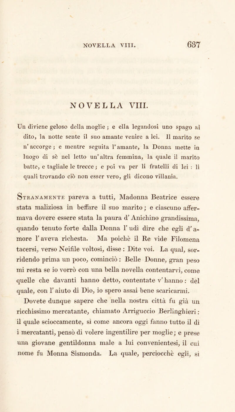 NOVELLA VIII. Un diviene geloso della moglie ; e ella legandosi uno spago al dito, la notte sente il suo amante venire a lei. II marito se n’ accorge ; e mentre seguita 1’ amante, la Donna mette in laogo di nel letto un’altra femmina, la quale il marito batte, e tagliale le trecce; e poi va per li fratelli di lei : li quali trovando ci6 non esser vero, gli dicono villania. Stranamente pareva a tutti. Madonna Beatrice essere stata maliziosa in belFare il suo marito; e ciascuno affer- mava dovere essere stata la paura d’ Anichino grandissima., quando tenuto forte dalla Donna 1’ udi dire che egli d’ a- more Y aveva richesta. Ma poiche il Re vide Filomena tacersi, verso Neifile voltosi, disse : Dite voi. La qual, sor- ridendo prima un poco, comincio : Belle Donne, gi’an j)eso mi resta se io vorro con una bella novella contentarvi, come queUe che davanti hanno detto, contentate v’ hanno: del quale, con V aiuto di Dio, io spero assai bene scaricarmi. Dovete dunque sapere che neUa nostra citta fu gia un ricchissimo mercatante, chiamato Arriguccio Berlinghieri ; il quale scioccamente, si come ancora oggi fanno tutto il di i mercatanti, penso di volere ingentilire per moglie; e prese una giovane gentHdonna male a lui convenientesi, il cui nome fu Monna Sismonda. La quale, perciocche egli, si