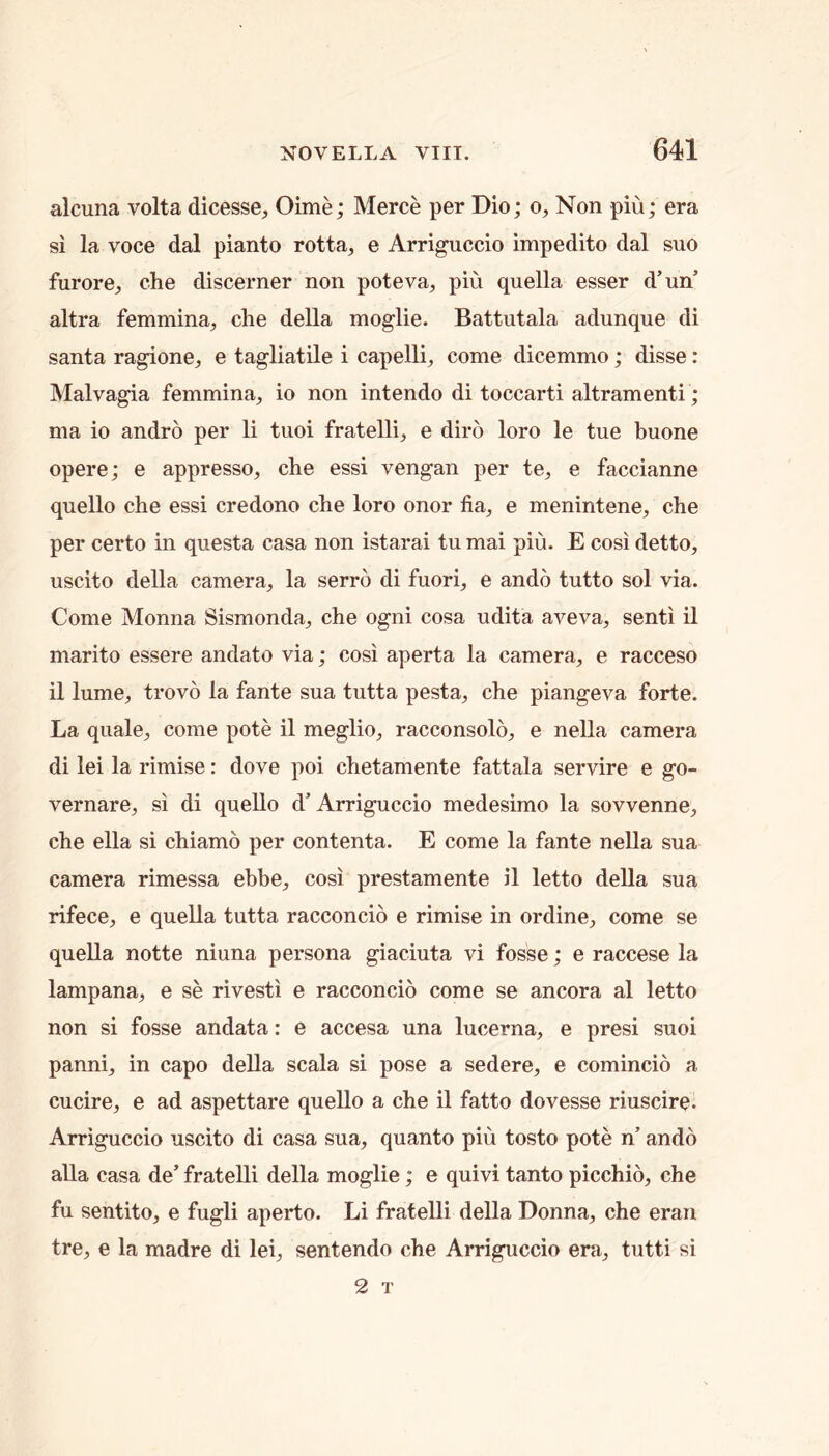 alcuna volta dicesse, Oime; Merce per Dio; o. Non pin; era si la voce dal pianto rotta, e Arriguccio impedito dal suo furore, ehe discerner non poteva, pin quella esser d’un altra femmina, che della moglie. Battutala adunque di Santa ragione, e tagliatile i capelli, come dicemmo; disse: Malvagia femmina, io non intendo di toccarti altramenti; ma io andro per li tuoi fratelli, e diro loro le tue buone opere; e appresso, che essi vengan per te, e faccianne quello che essi credono che loro onor fia, e menintene, che per certo in questa casa non istarai tu mai piu. E cosi detto, uscito della camera, la serro di fuori, e ando tutto sol via. Come Monna Sismonda, che ogni cosa udita aveva, senti il marito essere andato via; cosi aperta la camera, e racceso il lume, trovo la fante sua tutta pesta, che piangeva forte. La quale, come pote il meglio, racconsolo, e nella camera di lei la rimise: dove poi chetamente fattala servire e go- vernare, si di quello d’ Arriguccio medesimo la sovvenne, che ella si chiamo per contenta. E come la fante neUa sua camera rimessa ebbe, cosi prestamente il letto della sua rifece, e quella tutta racconcio e rimise in ordine, come se quella notte niuna persona giaciuta vi fosse; e raccese la lampana, e se rivesti e racconcio come se ancora al letto non si fosse andata: e accesa una lucerna, e presi suoi panni, in capo della scala si pose a sedere, e comincio a cucire, e ad aspettare quello a che il fatto dovesse riuscire. Arriguccio uscito di casa sua, quanto pin tosto pote n’ ando aUa casa de’ fratelli della moglie; e quivi tanto picchio, che fu sentito, e fugli aperto. Li fratelli della Donna, che eran tre, e la madre di lei, sentendo che Arriguccio era, tutti si 2 T