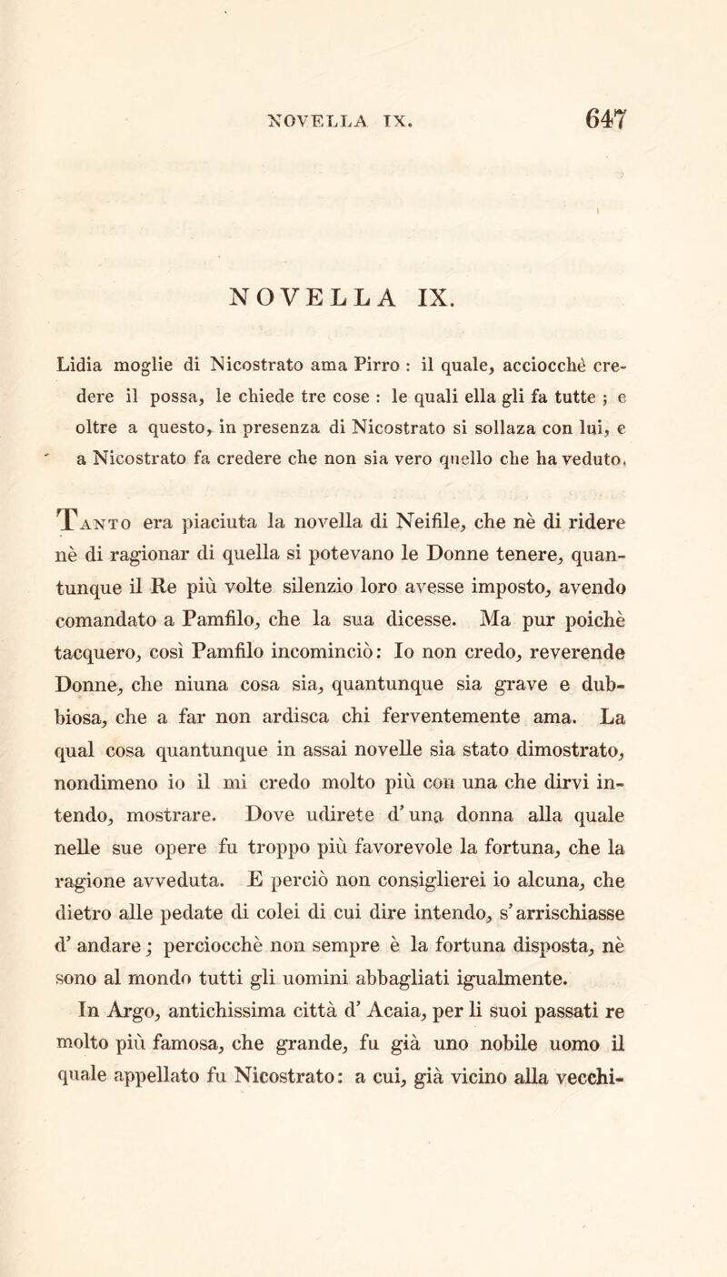 NOVELLA IX. Lidia moglie di Nicostrato ama Pirro : il quale, acciocclui cre- dere il possa, le chiede tre cose : le quali ella gli fa tutte ; e oltre a questo, in presenza di Nicostrato si sollaza con lui, e a Nicostrato fa credere che non sia vero qtiello che ha veduto. Xanto era piaciiita la novella di Neifile, che ne di ridere ne di ragionar di quella si potevano le Donne tenere, quan- tunque il Re piu volte silenzio loro avesse imposto, avendo comandato a Pamfilo, che la sua dicesse. Ma pur poiche tacquero, cosi Pamfilo incomincio; lo non credo, reverende Donne, che niuna cosa sia, quantunque sia grave e dub- biosa, che a far non ardisca chi ferventemente ama. La qual cosa quantunque in assai novelle sia stato dimostrato, nondimeno io il mi credo molto piu con una che dirvi in- tendo, mostrare. Dove udirete d’una donna alia quale nelle sue opere fu troppo piu favorevole la fortuna, che la ragione avveduta. E percio non consiglierei io alcuna, che dietro alle pedate di colei di cui dire intendo, s’arrischiasse d’ andare; perciocche non sempre e la fortuna disposta, ne sono al mondo tutti gli uomini abbagliati igualmente. In Argo, antichissima citta d’ Acaia, per li suoi passati re molto piu famosa, che grande, fu gia uno nobile uomo il quale appellate fu Nicostrato: a cui, gia vicino alia vecchi-