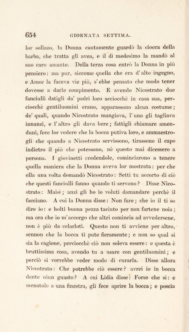 lor sollazo^ la Donna cautamente guardo la ciocca della barba^ che tratta gli avea_, e il di medesimo la mando al suo caro amante. Della terza cosa entro la Donna in pin pensiero: ma piir^ siccome quella che era d’ alto ingegno,, e Amor la faceva vie piu^ s’ ebbe pensato che modo tener dovesse a darle compimento. E avendo Nicostrato due fanciulli datigli da’ padri loro acciocche in casa sua^, per- ciocche gentiluomini erano^ apparassono alcun costume; de’ quali^ quando Nicostrato mangiava^ 1’ uno gli tagliava innanzi^ e 1’ altro gli dava here; fattigli chiamare amen- duni^ fece lor vedere che la bocca putiva loro, e ammaestro- gli che quando a Nicostrato servissono, tirassono il capo indietro il piu che potessono, ne questo mai dicessero a persona. I giovinetti credendole, cominciarono a tenere quella maniera che la Donna aveva lor mostrata: per che ella una volta domando Nicostrato: Setti tu accorto di cio che questi fanciulli fanno quando ti servono Disse Nico- strato : Maisi; anzi gli ho io voluti domandare perche il facciano. A cui la Donna disse: Non fare; che io il ti so dire io: e holti buona pezza taciuto per non fartene noia; ma ora che io m’accorgo che altri comincia ad avvedersene, non e piu da celarloti. Questo non ti avviene per altro, sennon che la bocca ti pute fieramente; e non so qual si sia la cagione, perciocche cio non soleva essere: e questa e bruttissima cosa, avendo tu a usare con gentiluomini; e percio si vorrebbe veder modo di curarla. Disse allora Nicostrato: Che potrebbe cio essere ? avrei io in bocca dente niun guasto.'^ A cui Lidia disse’: Forse che si: e menatolo a una finestra, gli fece aprire la bocca; e poscia