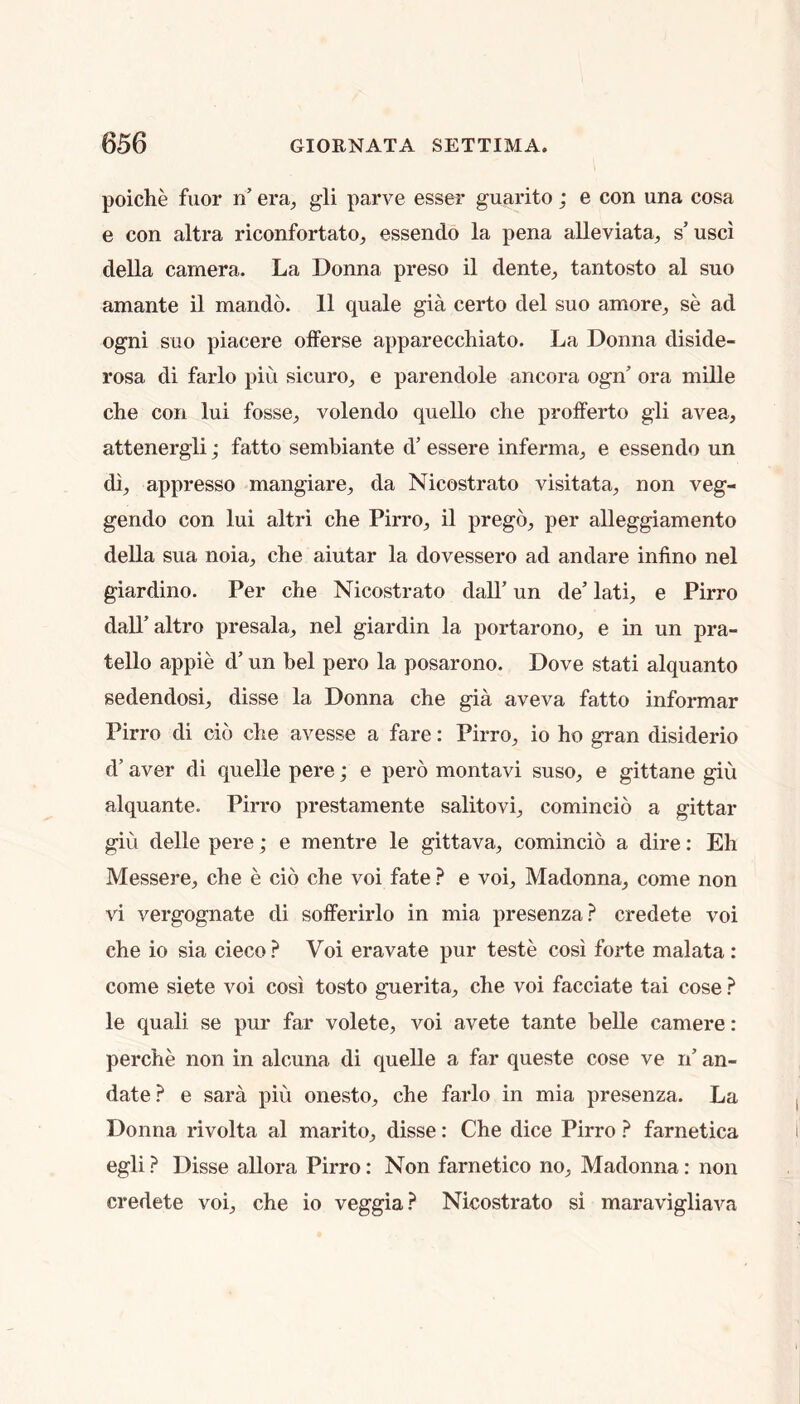 poiche fuor n’ era, gli parve esser guarito; e con una cosa e con altra riconfortato, essendo la pena aUeviata, s’usci della camera. La Donna preso il dente, tantosto al suo amante il mando. 11 quale gia certo del suo amore, se ad ogni suo piacere offerse apparecchiato. La Donna diside- rosa di farlo piu sicuro, e parendolo ancora ogn’ ora mille che con lui fosse, volendo quello die profferto gli avea, attenergli; fatto sembiante d’ essere inferma, e essendo un di, appresso mangiare, da Nicostrato visitata, non veg- gendo con lui altri che Pirro, il prego, per alleggiamento deUa sua noia, che aiutar la dovessero ad andare infino nel giardino. Per che Nicostrato dall’ un de’ lati, e Pirro dall’altro presala, nel giardin la portarono, e in un pra- tello appie d’ un bel pero la posarono. Dove stati alquanto sedendosi, disse la Donna che gia aveva fatto informar Pirro di cio che avesse a fare: Pirro, io ho gran disiderio d’ aver di quelle pere; e pero montavi suso, e gittane giu alquante. Pirro prestamente salitovi, comincio a gittar giu delle pere; e mentre le gittava, comincio a dire: Eh Messere, che e cio che voi fate ? e voi. Madonna, come non vi vergognate di solferirlo in mia presenza? credete voi che io sia cieco ? Voi eravate pur teste cosi forte malata : come siete voi cosi tosto guerita, che voi facciate tai cose ? le quali se pur far volete, voi avete tante belle camere: perche non in alcuna di quelle a far queste cose ve n’ an- date.^ e sara piu onesto, che farlo in mia presenza. La Donna rivolta al marito, disse: Che dice Pirro ? farnetica egli ? Disse allora Pirro: Non farnetico no. Madonna: non credete voi, che io veggia.^ Nicostrato si maravigliava