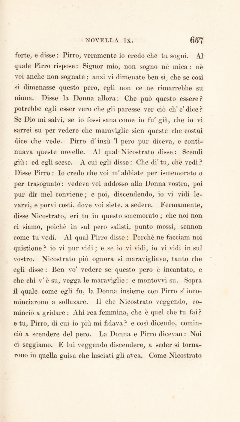 forte, e disse: Pirro, veramente io credo che tu sogni. A1 quale Pirro rispose: Signor mio, non sogno ne mica : ne voi anche non sognate; anzi vi dimenate ben si, che se cosi si dimenasse questo pero, egli non ce ne rimarrebbe su niuna. Disse la Donna allora: Che puo questo essere potrebbe egli esser vero che gli paresse ver cio ch’ e’ dice ? Se Dio mi salvi, se io fossi sana come io fu’ gia, che io vi sarrei su per vedere che maraviglie sien queste che costui dice che vede. Pirro d’ insu 1 pero pur diceva, e conti- nuava queste novelle. A1 qual Nicostrato disse : Scendi giu: ed egli scese. A cui egli disse: Che di’ tu, che vedi ? Disse Pirro : Io credo che voi m’abbiate per ismemorato o per trasognato: vedeva voi addosso alia Donna vostra, poi pur dir mel conviene; e poi, discendendo, io vi vidi le- varvi, e porvi costi, dove voi siete, a sedere. Fermamente, disse Nicostrato, eri tu in questo smemorato; che noi non ci siamo, poiche in sul pero salisti, punto mossi, sennon come tu vedi. A1 qual Pirro disse : Perche ne facciam noi quistione io vi pur vidi; e se io vi vidi, io vi vidi in sul vostro. Nicostrato piu ognora si maravigliava, tanto che egli disse : Ben vo’ vedere se questo pero e incantato, e che chi v’ e su, vegga le maraviglie ; e montovvi su. Sopra il quale come egli fu, la Donna insieme con Pirro s’ inco- minciarono a sollazare. II die Nicostrato veggendo, co- mincio a gridare : Ahi rea femmina, che e quel che tu fai ? e tu, Pirro, di cui io piu mi fidava ? e cosi dicendo, comin- cio a scendere del pero. La Donna e Pirro dicevan: Noi ci seggiamo. E lui veggendo discendere, a seder si torna- rono in quella guisa che lasciati gli avea. Come Nicostrato