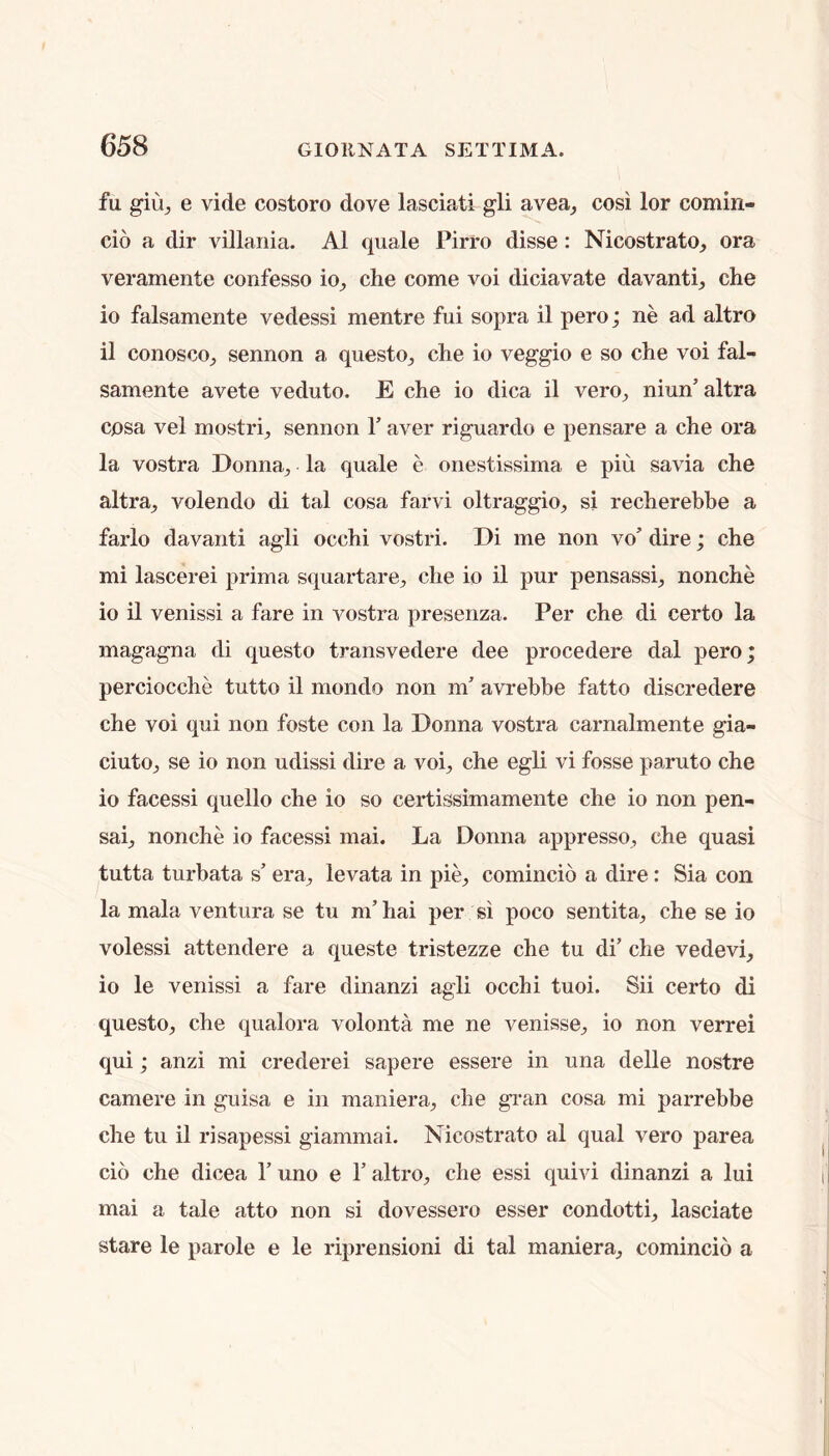 fu giuj e vide costoro dove lasciati gli avea^ cosi lor comin- cio a dir villania. A1 quale Pirro disse: Nicostrato, ora veramente confesso io^ che come voi diciavate davanti^ che 10 falsamente vedessi mentre fui sopra il pero; ne ad altro 11 conosco;, sennon a questo^ che io veggio e so che voi fal- samente avete veduto. E che io dica il vero^ niun’altra cosa vel mostrij sennon T aver riguardo e pensare a che ora la vostra Donna, la quale e onestissima e piu savia che altra, volendo di tal cosa farvi oltraggio, si recherebbe a farlo davanti agli occhi vostri. Di me non vo' dire; che mi lascerei prima squartare, che io il pur pensassi, nonche io il venissi a fare in vostra presenza. Per che di certo la magagna di questo transvedere dee procedere dal pero; perciocche tutto il mondo non m' avrebbe fatto discredere che voi qui non foste con la Donna vostra carnalmente gia- ciuto, se io non udissi dire a voi, che egli vi fosse paruto che io facessi quello che io so certissimamente che io non pen- sai, nonche io facessi mai. La Donna appresso, che quasi tutta turbata s’ era, levata in pie, comincio a dire: Sia con la mala ventura se tu m’ hai per si poco sentita, che se io volessi attendere a queste tristezze che tu di’ die vedevi, io le venissi a fare dinanzi agli occhi tuoi. Sii certo di questo, che qualora volonta me ne venisse, io non verrei qui; anzi mi crederei sapere essere in una delle nostre camere in guisa e in maniera, che gi'an cosa mi parrebbe che tu il risapessi giammai. Nicostrato al qual vero parea do che dicea 1’ uno e 1’ altro, che essi quivi dinanzi a lui mai a tale atto non si dovessero esser condotti, lasciate stare le parole e le riprensioni di tal maniera, comincio a