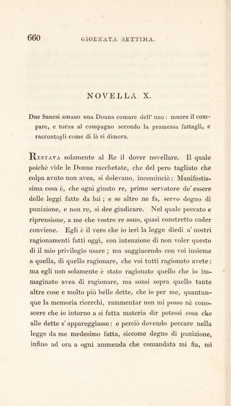 NOVELLA X. Due Sanesi amano una Donna comare dell’ uno : muore il com- pare, e torna al compagno secondo la promessa fattagli, e raccontagli come di la si dimora. Restava solamente al R,e il dover novellare. 11 quale poiche vide le Donne racchetate, che del pero tagliato die colpa avuto non avea, si dolevano, incomincio: Manifestis- sima cosa e, die ogni giusto re, prime servatore de’ essere delle leggi fatte da lui; e se altro ne fa, servo degno di punizione, e non re, si dee giudicare. Nel quale peccato e riprensione, a me die vostro re sono, quasi constretto cader conviene. Egli e il vero che io ieri la legge diedi a’ nostri ragionamenti fatti oggi, con intenzione di non voler questo di il mio privilegio usare ; ma suggiacendo con voi insieme a quella, di quello ragionare, che voi tutti ragionato avete: ma egli non solamente e state ragionato quello che io im- maginato avea di ragionare, ma sonsi sopra quello tante altre cose e molto piu belle dette, che io per me, quantun- que la memoria ricerchi, rammentar non mi posso ne cono- scere che io intorno a si fatta materia dir potessi cosa che alle dette s’ appareggiasse: e percio dovendo peccare nella legge da me medesimo fatta, siccome degno di punizione, infino ad ora a ogni ammenda che comandata mi fia, mi