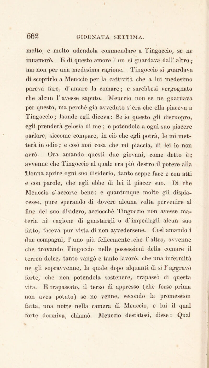 66^. GIOllNATA SETTIMA. moltO;, e molto udendola commendare a Tingoccio^ se ne innamoro. E di questo amore Y mi si guardava dall’ altro; ma non per una medesima ragione. Tingoccio si guardava di scoprirlo a Meuccio per la cattivita clie a lui medesimo pareva fare^ d’ amare la comare; e sarebbesi vergognato che alcun Y avesse saputo. Meuccio non se ne guardava per questo, ma perclie gia avveduto s’ era che ella piaceva a Tingoccio; laonde egli diceva: Se io questo gli discuopro, egli prendera gelosia di me; e potendole a ogni suo piacere parlare, siccome compare, in cio che egli potra, le mi met- tera in odio; e cosi mai cosa che mi piaccia, di lei io non avro. Ora amando questi due giovani, come detto e; avvenne che Tingoccio al quale era piu destro il potere alia Donna aprire ogni suo disiderio, tanto seppe fare e con atti e con parole, che egli ebbe di lei il piacer suo. Di che Meuccio s’ accorse bene: e quantunque molto gli dispia- cesse, pure sperando di dovere alcuna volta pervenire al fine del suo disidero, acciocche Tingoccio non avesse ma- teria ne cagione di guastargli o d’impedirgli alcun suo fatto, faceva pur vista di non ayvedersene. Cosi amando i due compagni, 1’ uno piu felicemente che 1’ altro, avvenne che trovando Tingoccio nelle possessioni della comare il terren dolce, tanto vango e tanto lavorb, che una infermita ne gli sopravvenne, la quale dopo alquanti di si 1’ aggi-avo forte, che non potendola sostenere, trapasso di questa vita. E trapassato, il terzo di appresso (che forse prima non avea potuto) se ne venne, secondo la promession fatta, una notte nella camera di Meuccio, e lui il qual fortq dormiva, chiamo. Meuccio destatosi, disse: Qual