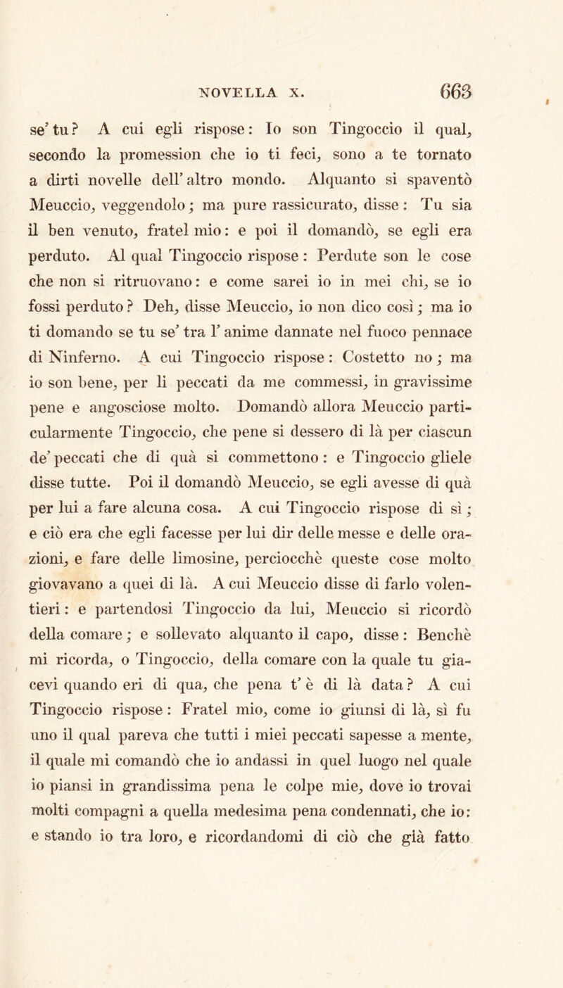 se’ tu ? A cui egli rispose: lo son Tingoccio il qual^ secondo la promession che io ti feci^ sono a te tomato a dirti novelle dell’ altro mondo. Alquanto si spavento Meuccioj veggendolo; ma pure rassicurato, disse ; Tu sia il ben venuto^ fratel mio: e poi il domando_, se egli era perduto. A1 qual Tingoccio rispose : Perdute son le cose che non si ritruovano: e come sarei io in mei chi^ se io fossi perduto ? Deh^, disse MeucciO;, io non dico cosi; ma io ti domando se tu se’ tra 1’ anime dannate nel fuoco pennace di Ninferno. A cui Tingoccio rispose: Costetto no; ma 10 son bene^ per li peccati da me commessL in gravissime pene e angosciose molto. Domando allora Meuccio parti- cularmente Tingoccio^ che pene si dessero di la per ciascun de’peccati che di qua si commettono: e Tingoccio gliele (Usse tutte. Poi il domando Meuccio^, se egli avesse di qua per lui a fare alcuna cosa. A cui Tingoccio rispose di si; e cio era che egli facesse per lui dir delle messe e delle ora- zioni^ e fare delle limosine, perciocche queste cose molto giovavano a quei di la. A cui Meuccio disse di farlo volen- tieri: e partendosi Tingoccio da lui^ Meuccio si ricordo della comare; e soUevato alquanto il capo, disse : Benche mi ricorda, o Tingoccio, della comare con la quale tu gia- cevi quando eii di qua, che pena t’ e di la data ? A cui Tingoccio rispose: Fratel mio, come io giunsi di la, si fu lino il qual pareva che tutti i miei peccati sapesse a mente, 11 quale mi comando che io andassi in quel luogo nel quale io piansi in grandissima pena le colpe mie, dove io trovai molti compagni a quella medesima pena condennati, che io ; e stando io tra loro, e ricordandomi di cio che gia fatto