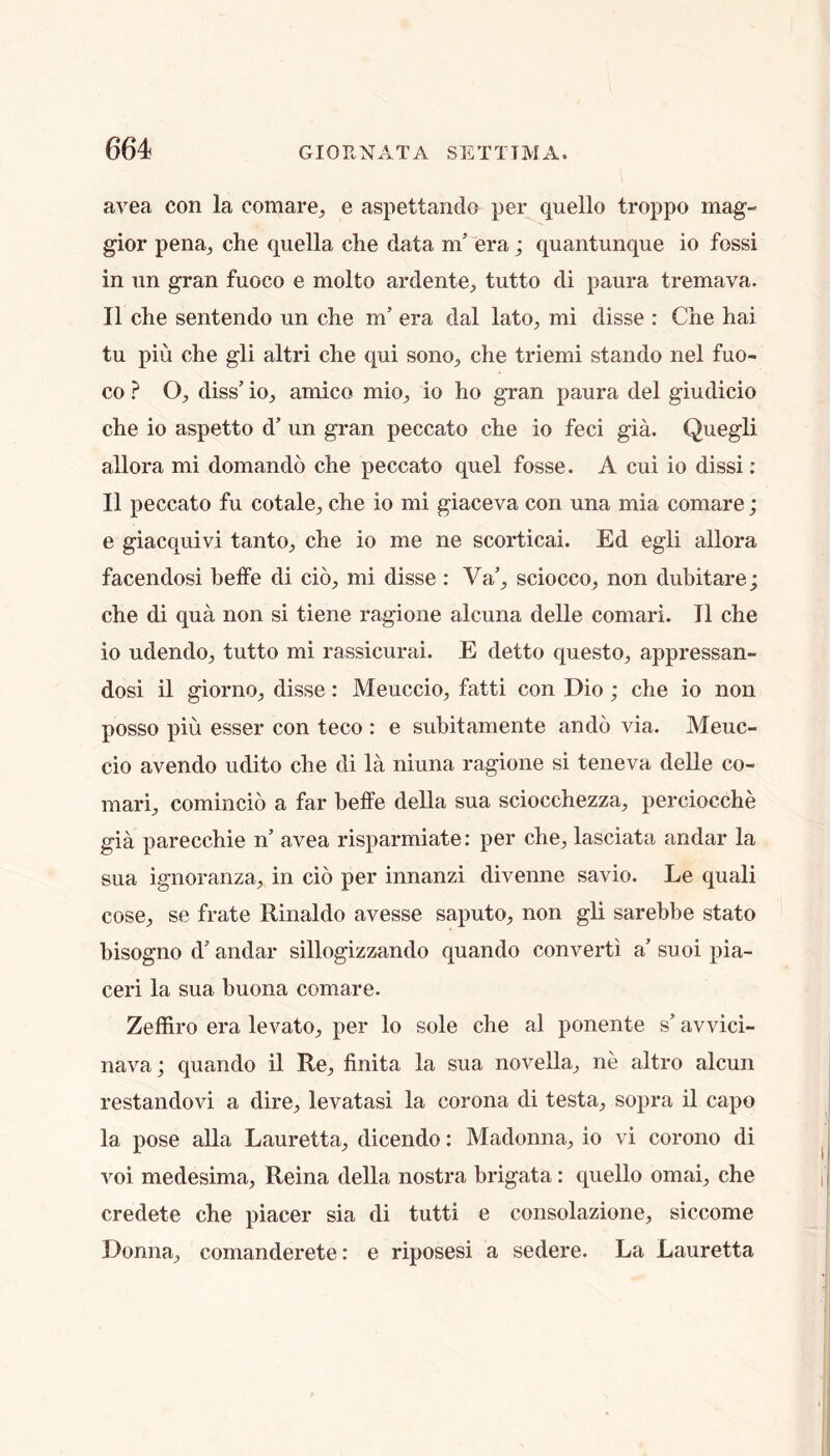 avea con la comare^ e aspettando per quello troppo mag- gior pena^ che quella che data m’ era; quantunque io fossi in nn gran fuoco e molto ardente^ tutto di paura tremava. II che sentendo un che m’ era dal lato^ mi disse : Che hai tu pin che gli altri che qui sonO;, che triemi stando nel fuo- co ? O, diss’ io, amico mio, io ho gran paura del giudicio che io aspetto d’ un gran peccato che io feci gia. Quegli allora mi domando che peccato quel fosse. A cui io dissi: II peccato fu cotale, che io mi giaceva con una mia comare; e giacquivi tanto, che io me ne scorticai. Ed egli allora facendosi beffe di cio, mi disse : Va’, sciocco, non dubitare; che di qua non si tiene ragione alcuna delle comari. II che io udendo, tutto mi rassicurai. E detto questo, appressan- dosi il giorno, disse: Meuccio, fatti con Dio; che io non posso pin esser con teco : e subitamente ando via. Meuc- cio avendo udito che di la niuna ragione si teneva delle co- mari, comincio a far beffe della sua sciocchezza, perciocche gia parecchie n’ avea risparmiate: per che, lasciata andar la sua ignoranza, in cio per innanzi divenne savio. Le quali cose, se frate Rinaldo avesse saputo, non gli sarebbe stato bisogno d’andar sillogizzando quando convert! a’suoipia- ceri la sua buona comare. ZefRro era levato, per lo sole che al ponente s’ avvici- nava; quando il Re, finita la sua novella, ne altro alcun restandovi a dire, levatasi la corona di testa, sopra il capo la pose aUa Lauretta, dicendo: Madonna, io vi corono di voi medesima, Reina della nostra brigata: quello omai, che credete che piacer sia di tutti e consolazione, siccome Donna, comanderete: e riposesi a sedere. La Lauretta