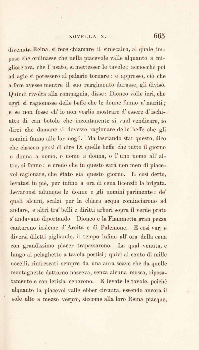 divenuta Reina^ si fece chiamare il siniscalco, al quale im- pose die ordinasse die nella piacevole valle alquaiito a mi- gliore ora, che Y usato, si mettesser le tavole.; acciocdie poi ad agio si potessero al palagio tornare : e appresso, do die a fare avesse mentre il suo regginiento durasse, gli diviso. Quindi rivolta alia compagnia, disse: Dioneo voile ieri, die oggi si ragionasse delle beffe die le doiine faniio a’ mariti; e se non fosse cb’ io non voglio mostrare d’ essere d’ isdii- atta di can botolo che incontanente si vuol vendicare, io direi die domane si dovesse ragionare delle beffe che gli uomini fanno alle lor mogli. Ma lasciando star questo, dico che ciascun pensi di dire Di quelle beife che tutto il giorno o donna a uomo, o uomo a donna, o T uno uonio all’ al- tro, si fanno : e credo che in questo sara non men di piace- vol ragionare, che stato sia questo giorno. E cosi detto, levatasi in pie, per infino a ora di cena licenzio la brigata. Levaronsi adunque le donne e gli uomini parimente: de’ quali alcuni, scalzi per la chiara acqua cominciarono ad andare, e altri tra’ belli e diritti arbori sopra il verde prato s’ andavano diportando. Dioneo e la Fiammetta gran pezza cantarono insieme d’Arcita e di Palemone. E cosi varj e diversi diletti pigliando, il tempo infino all’ ora della cena con grandissimo placer trapassarono. La qual venuta, e lungo al pelaghetto a tavola postisi; quivi al canto di mille uccelli, rinfrescati sempre da una aura soave che da quelle montagnette dattorno nasceva, senza alcuna mosca, riposa- tamente e con letizia cenarono. E levate le tavole, poiche alquanto la piacevol valle ebber circuita, essendo ancora il sole alto a mezzo vespro, siccome alia loro Reina piacque,