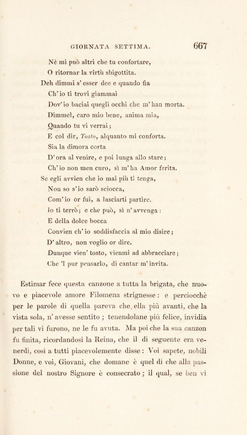 Ne mi pu5 altri che tu confortare, O ritornar la vh'tii sbigottita. Deh dimmi s’ esser dee e quando fia Ch’io ti trovi giammai Dov’io baciai quegli occhi clie m’han morta. Dimniel, caro niio bene, anima raia, Quando tu vi verrai; E col dir, TostOy alquanto mi conforta. Sia la dimora corta D’ ora al venire, e poi lunga alio stare; Ch’io non men euro, si m’ha Amor ferita. Se egli avvien clie io mai piu ti tenga. Non so s’io sarb sciocca, Com’ io or fui, a lasciarti partire. Io ti terrb; e che pub, si n’avvenga : E della dolce bocca Convien ch’ io soddisfaccia al mio disire ; D’ altro, non voglio or dire. Dunque vien’ tosto, vienmi ad abbracciare; Che ’1 pur pensarlo, di cantar m’ invita. Estimar fece questa canzone a tutta la brigata, che nuo- vo e piacevole amore Filomena strignesse : e perciocche per le parole di quella pareva che, ella piu avanti, che la vista sola, n’ avesse sentito; tenendolane piu felice, invidia per tali vi furono, ne le fu avuta. Ma poi che la sua canzon fu finita, ricordandosi la Reina, che il di seguente era ve- nerdi, cost a tutti piacevolemente disse : Voi sapete, nobili Donne, e voi, Giovani, che domane e quel di che alia pas- sione del nostro Signore e consecrate; il qual, se ben vi