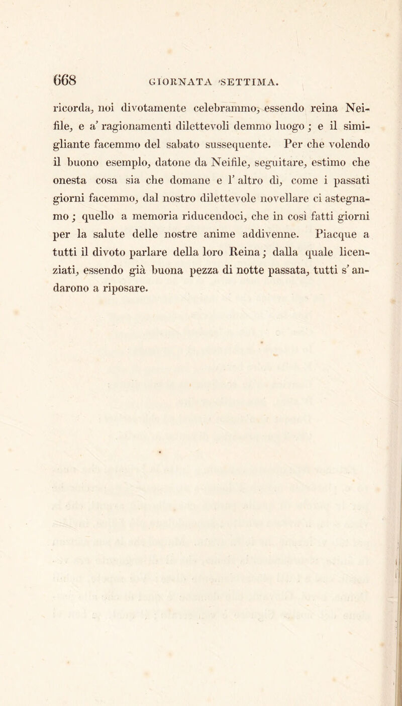 ricorda^ noi divotamente celebrammo^ essendo reina Nei- file^ e a ragionamenti dilettevoli demmo luogo; e il simi- gliante facemmo del sabato sussequente. Per che volendo il buono esemplo^ datone da Neifile^ seguitare^ estimo che onesta cosa sia che domane e V altro di^ come i passati giorni facemmo^ dal nostro dilettevole novellare ci astegna- mo; quello a memoria riducendoci, che in cosi fatti giorni per la salute delle nostre anime addivenne. Piacque a tutti il divoto parlare della loro Reina; dalla quale licen- ziatij essendo gia buona pezza di notte passata^ tutti s’ an- darono a riposare.