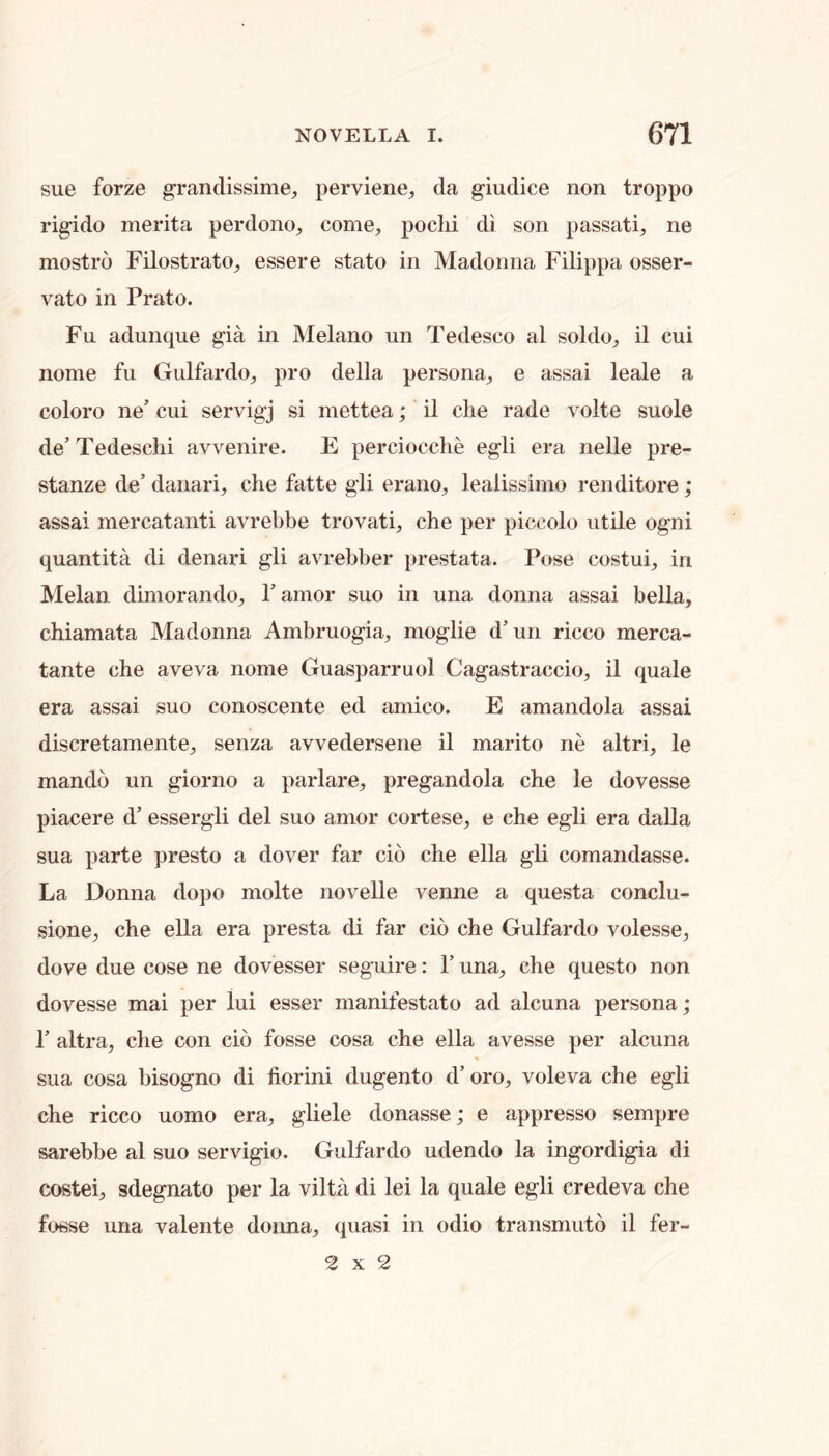 sue forze grandissime, perviene^ da giudice non troppo rigido merita perdono^ come, poclii di son passati, ne mostro Filostrato, essere stato in Madonna Filippa osser- vato in Prato. Fu adunque gia in Melano un Tedesco al soldo, il cui nome fu Gulfardo, pro della persona, e assai leale a coloro ne’ cui servigj si inettea; il che rade volte suole de’ Tedeschi avvenire. E perciocclie egli era nelle pre- stanze de’ danari, clie fatte gli erano, lealissimo renditore; assai mercatanti avrebbe trovati, che per piccolo utile ogni quantita di denari gli avrebber prestata. Pose costui, in Melan diniorando, 1’ amor suo in una donna assai bella, chiamata Madonna Ambruogia, moglie d’un ricco merca- tante che aveva nome Guasparruol Cagastraccio, il quale era assai suo conoscente ed arnico. E amandola assai discretamente, senza avvedersene il marito ne altri, le mando un giorno a parlare, pregandola che le dovesse piacere d’ essergli del suo amor cortese, e che egli era dalla sua parte presto a dover far cio che ella gli comandasse. La Donna dopo molte novelle venne a questa conclu- sione, che ella era presta di far cio che Gulfardo volesse, dove due cose ne dovesser seguire: 1’ una, che questo non dovesse mai per lui esser manifestato ad alcuna persona; r altra, che con cio fosse cosa che ella avesse per alcuna sua cosa bisogno di fiorini dugento d’oro, voleva che egli che ricco uomo era, gliele donasse; e appresso sempre sarebbe al suo servigio. Gulfardo udendo la ingordigia di costei, sdegnato per la vilta di lei la quale egli credeva che fosse una valente donna, quasi in odio transmuto il fer- 2x2