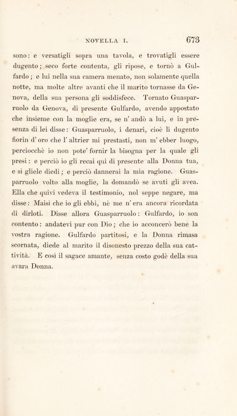 sono; e versatigli sopra una tavola^ e trovatigli essere dugento; seco forte contentaj gli ripose, e torno a Gul- fardo; e lui nella sua camera menato, non solamente quella notte^ ma molte altre avanti che il marito tornasse da Ge- nova^ della sua persona gli soddisfece. Tomato Guaspar- ruolo da Genova^ di presente Gulfardo^ avendo appostato che insieme con la moglie era, se n’ ando a Iul e in pre- senza di lei disse: Guasparruoloj i denari, cioe li dugento florin d’ oro che 1’ altrier mi prestasti, non m’ ebber luogo, perciocche io non pote’ fornir la bisogna per la quale gli presi: e percio io gli recai qui di presente alia Donna tua, e si gliele diedi; e percio dannerai la mia ragione. Guas- parruolo volto alia moglie, la domando se avuti gli avea. Ella che quivi vedeva il testimonio, nol seppe negare, ma disse; Maisi che io gli ebbi, ne me n’ era ancora ricordata di dirloti. Disse allora Guasparruolo: Gulfardo, io son contento: andatevi pur con Dio; che io acconcero bene la vostra ragione. Gulfardo partitosi, e la Donna rimasa scornata, diede al marito il disonesto prezzo della sua cat- tivita. E eosi il sagace amante, senza costo gode della sua avara Donna.