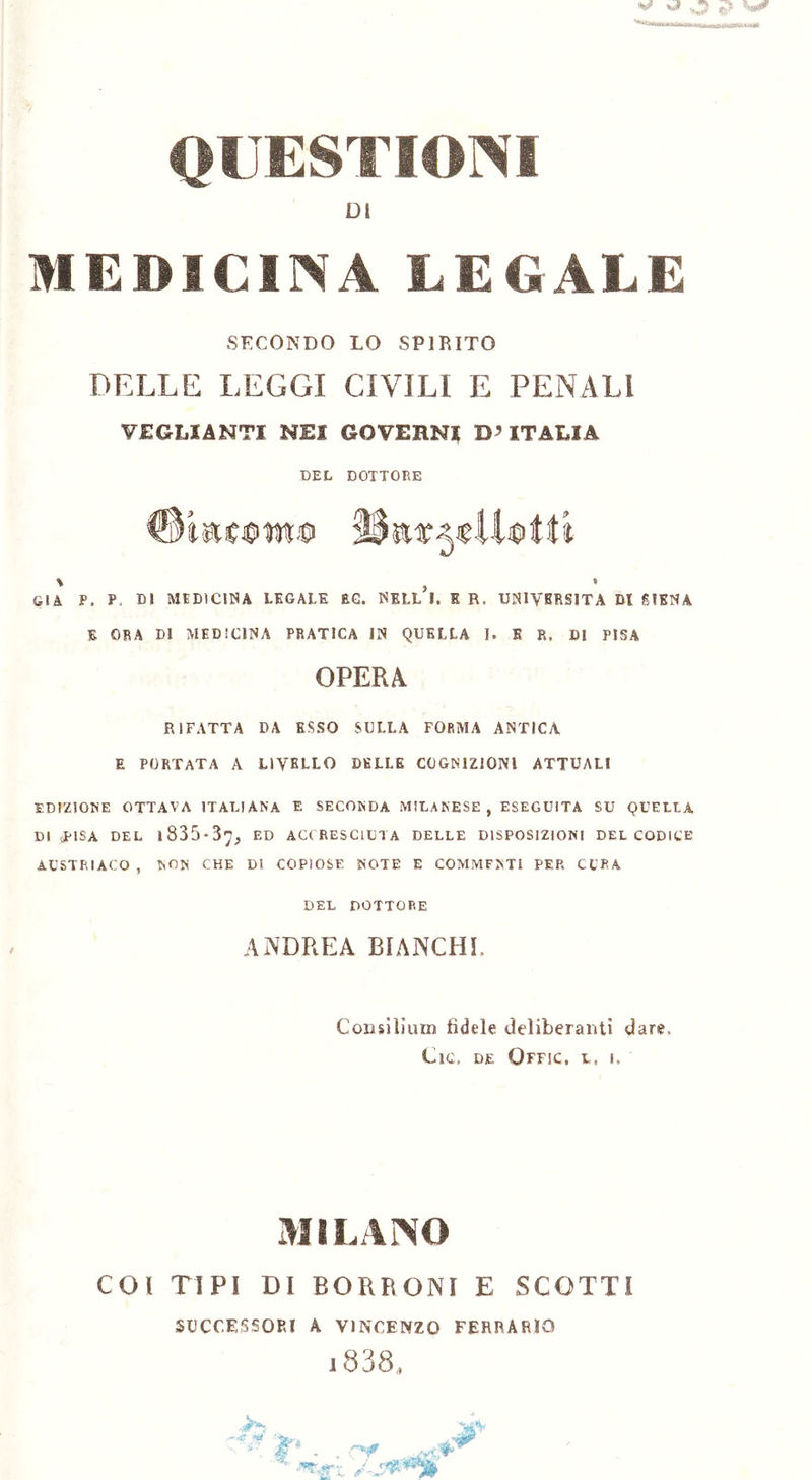 DI MEDICINA LEGALE SECONDO LO SPIRITO DELLE LEGGI CIVILI E PENALI VEGLIENTI NEI GGVEHN? D’ITALIA DEL DOTTORE \ GIÀ P. P, DJ MEDICINA LEGALE RG. NELL I. E R. UNIVERSITÀ DI SIENA E ORA DI MEDICINA PRATICA IN QUELLA I. E R. DI PISA OPERA RIFATTA DA ESSO SULLA FORMA ANTICA E PORTATA A LIVELLO DELLE COGNIZIONI ATTUALI EDIZIONE OTTAVA ITALIANA E SECONDA MILANESE, ESEGUITA SU QUELLA DI oPISA DEL l835*3y, ED ACCRESCIUTA DELLE DISPOSIZIONI DEL CODICE AUSTRIACO , NON CHE DI COPIOSE NOTE E COMMFNTl PEP. CUPA DEL DOTTORE ANDREA BIANCHI Consilium fìdele deliberanti dare. Cic, DE QfFJC, L, I. MILANO COI TIPI DI BORRONI E SCOTTI SUCCESSORI A VINCENZO FERRARIO