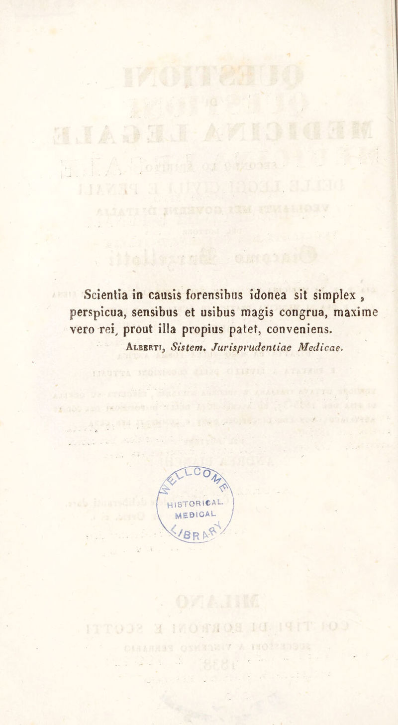 Scientia in causis forensìbus idonea sit simplex , perspicua, sensìbus et usibus magis congrua, maxime vero rei, prout illa propius patet, conveniens. Albert^ Sìstem. Jurisprudentiae Medicae.
