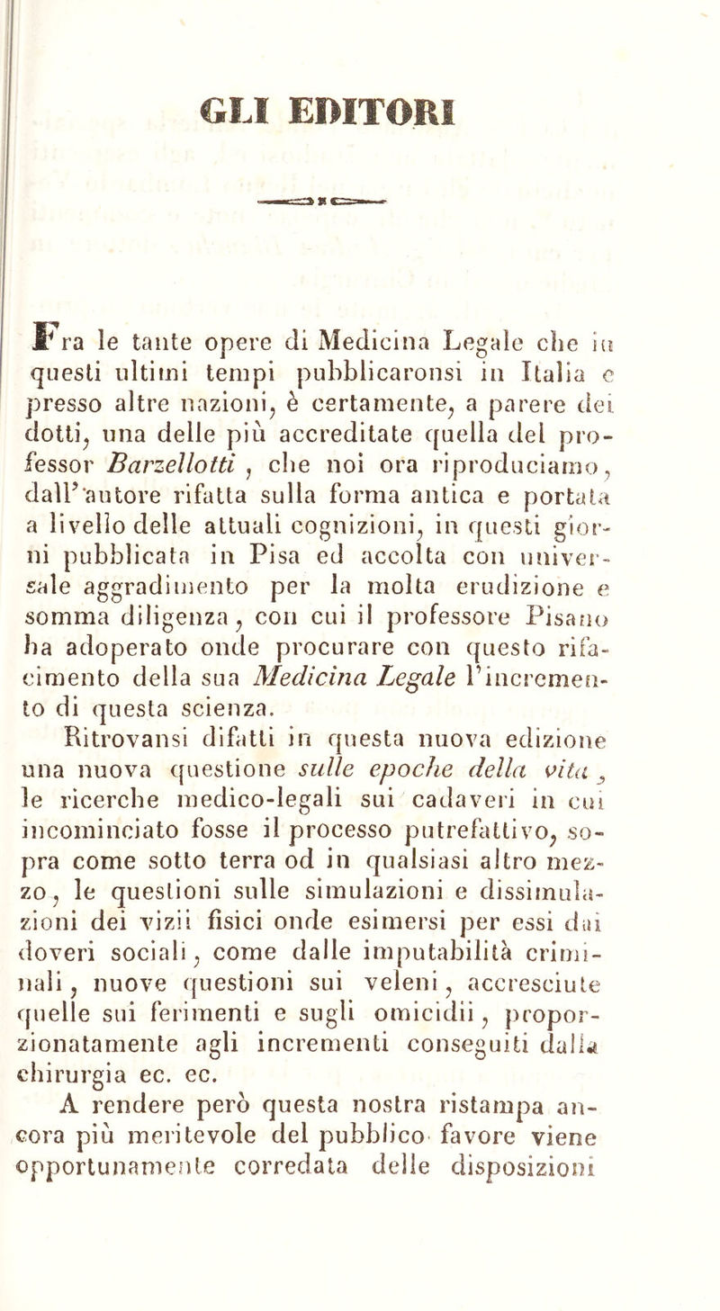 GLI EDITORI Fra le tante opere di Medicina Legale che ni questi ultimi tempi pubblicaronsi in Italia c presso altre nazioni, è certamente, a parere dei. dotti, una delle più accreditate quella dei pro- fessor Barzellotti , che noi ora riproduciamo, dall’‘autore rifatta sulla forma antica e portata a livello delle attuali cognizioni, in questi gior- ni pubblicata in Pisa ed accolta con univer- sale aggradimento per la molta erudizione e somma diligenza, con cui il professore Pisano ha adoperato onde procurare con questo rifa- cimento della sua Medicina Legale Pincremen- to di questa scienza. Ritrovami difatti in questa nuova edizione una nuova questione sulle epoche della vita le ricerche medico-legali sui cadaveri in cui incominciato fosse il processo putrefattivo, so- pra come sotto terra od in qualsiasi altro mez- zo, le questioni sulle simulazioni e dissimula- zioni dei vi zi i fisici onde esimersi per essi dai doveri sociali, come dalle imputabilità crimi- nali, nuove questioni sui veleni, accresciute quelle sui ferimenti e sugli omicidii, propor- zionatamente agli incrementi conseguiti dalla chirurgia ec. ec. A rendere però questa nostra ristampa an- cora più meritevole del pubblico favore viene opportunamente corredata delle disposizioni