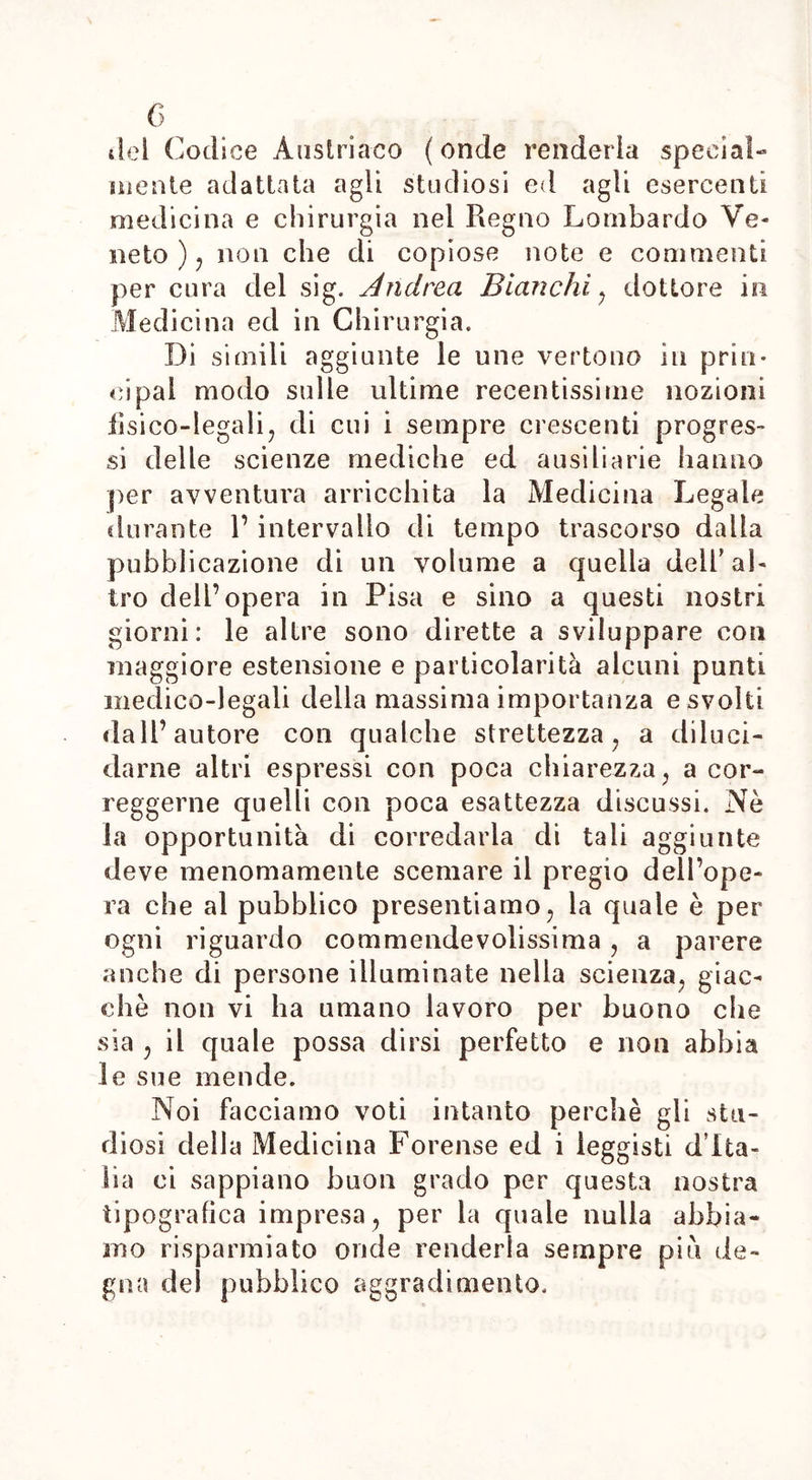 6 del Codice Austriaco ( onde renderla special- mente adattata agli studiosi ed agli esercenti medicina e chirurgia nel Regno Lombardo Ve- neto ) , non che di copiose note e commenti per cura del sig. Andrea Bianchi , dottore in Medicina ed in Chirurgia. Di simili aggiunte le une vertono in prin- cipal modo sulle ultime recentissime nozioni fisi co-lega li, di cui i sempre crescenti progres- si delle scienze mediche ed ausiliarie hanno per avventura arricchita la Medicina Legale durante 1’ intervallo di tempo trascorso dalla pubblicazione di un volume a quella dell’al- tro dell’opera in Pisa e sino a questi nostri giorni: le altre sono dirette a sviluppare con maggiore estensione e particolarità alcuni punti medico-legali della massima importanza e svolti dall’autore con qualche strettezza, a diluci- darne altri espressi con poca chiarezza, a cor- reggerne quelli con poca esattezza discussi. Nè la opportunità di corredarla di tali aggiunte deve menomamente scemare il pregio dell’ope- ra che al pubblico presentiamo, la quale è per ogni riguardo commeiidevolissima, a parere anche di persone illuminate nella scienza, giac- che non vi ha umano lavoro per buono che sia , il quale possa dirsi perfetto e non abbia le sue mende. Noi facciamo voti intanto perchè gli stu- diosi della Medicina Forense ed i leggisti d’Ita- lia ci sappiano buon grado per questa nostra tipografica impresa, per la quale nulla abbia- mo risparmiato onde renderla sempre più de- gna del pubblico aggradimento.