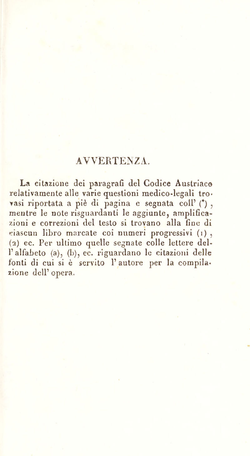 AVVERTENZA. La citazione dei paragrafi del Codice Austriaco relativamente alle varie questioni medico-legali tro« vasi riportata a piè di pagina e segnata coll’ (*) , mentre ìe note riguardanti le aggiunte, amplifica- zioni e correzioni del testo si trovano alla fine di ciascun libro marcate coi numeri progressivi (i) , (2) ec. Per ultimo quelle segnate colle lettere del- l’alfabeto (a), (b), ec. riguardano le citazioni delle fonti di cui si è servito V autore per la compila- zione dell’ opera.