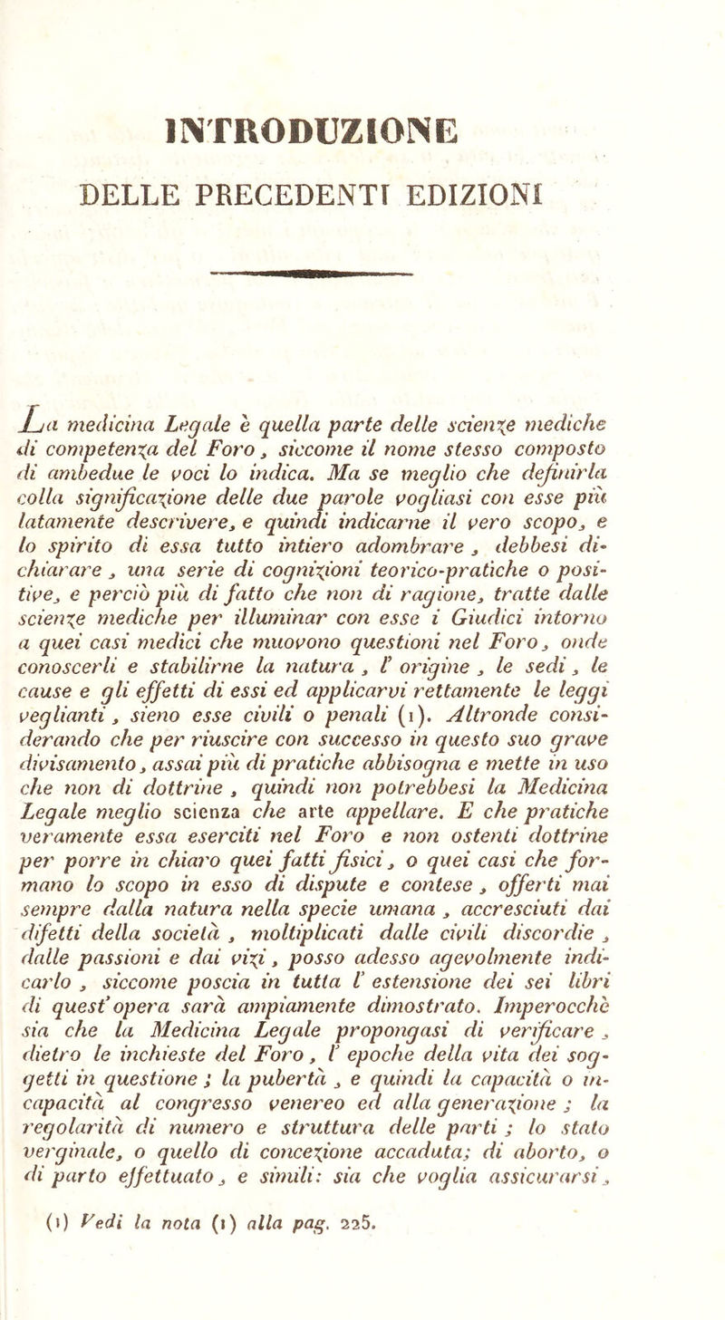 INTRODUZIONE DELLE PRECEDENTI EDIZIONI La medicina Legale e quella parte delle sciente mediche di competenza del Foro, siccome il nome stesso composto di ambedue le voci lo indica. Ma se meglio che definirla colla significazione delle due parole vogliasi con esse piu latamente descrivere, e quindi indicarne il vero scopo, e lo spirito di essa tutto intiero adombrare , debbesi di- chiarare , una serie di cognizioni teorico-pratiche o posi- tive, e perciò piu di fatto che non di ragione, tratte dalle scienze mediche per illuminar con esse i Giudici intorno a quei casi medici che muovono questioni ìlei Foro, onde conoscerli e stabilirne la natura , l’ origine , le sedi 3 le cause e gli effetti di essi ed applicarvi rettamente le leggi veglianti, sieno esse civili o penali (i). Altronde consi- derando che per riuscire con successo in questo suo grave divis amento, assai piu di pratiche abbisogna e mette in uso che non di dottrine , quindi non potrebbesi la Medicina Legale meglio scienza che arte appellare. E che pratiche veramente essa eserciti nel Foro e non ostenti dottrine per porre in chiaro quei fatti fisici, o quei casi che for- mano lo scopo in esso di dispute e contese, offerti mai sempre dalla natura nella specie umana , accresciuti dai difetti della società , moltiplicati dalle civili discordie , dalle passioni e dai vizi, posso adesso agevolmente indi- carlo , siccome poscia in tutta I estensione dei sei libri di quest’opera sarà ampiamente dimostrato. Imperocché sia che la Medicina Legale propongasi di verificare , dietro le inchieste del Foro, l epoche della vita dei sog- getti in questione ; la pubertà , e quindi la capacità o in- capacità al congresso venereo ed alla generazione ; la regolarità di numero e struttura delle parti ; lo stato verginale, o quello di concezione accaduta; di aborto, o diparto effettuato, e simili: sia che voglia assicurarsi, (i) Fedi la nota (i) alla pag. 2?,5.