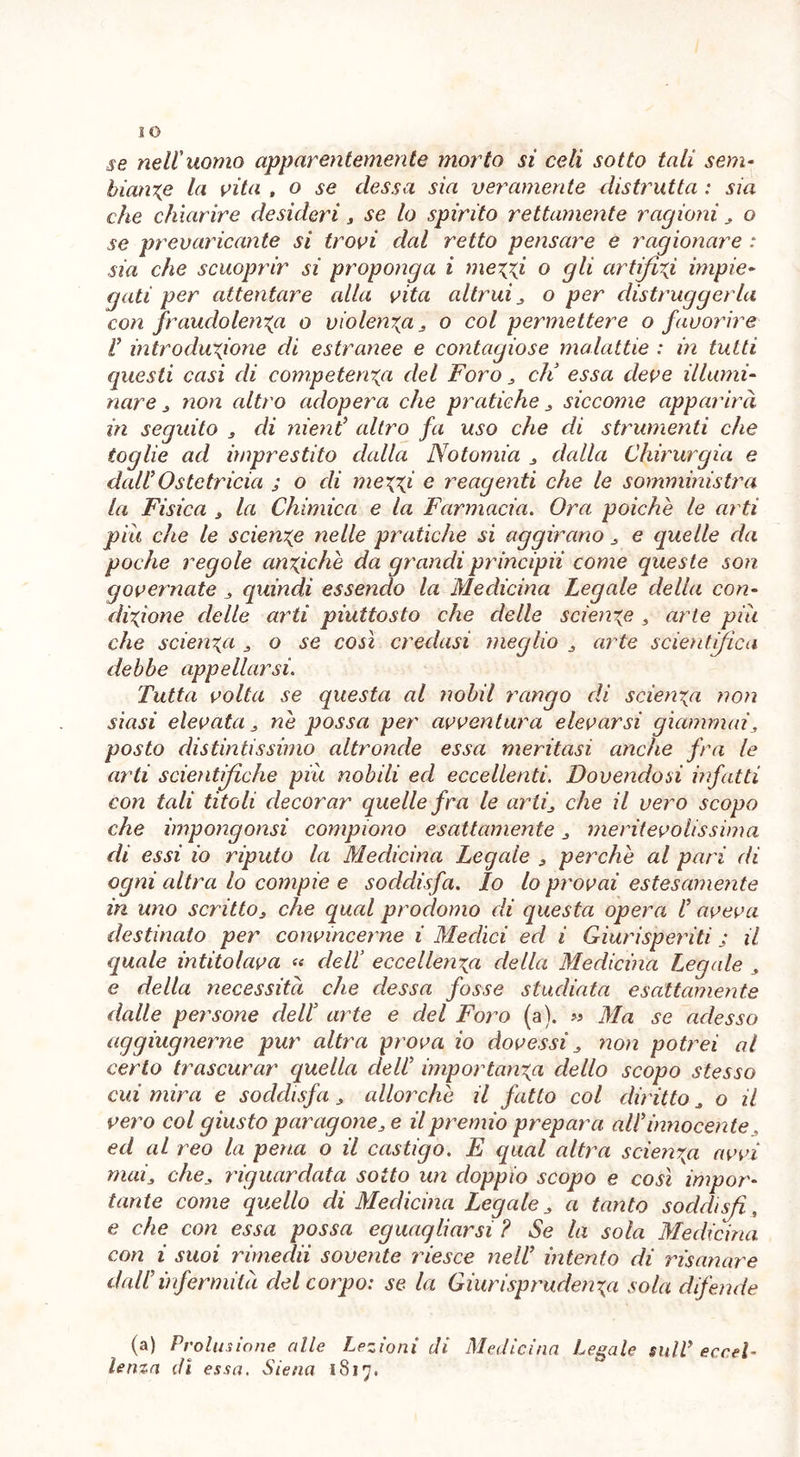 se nell'uomo apparentemente morto si celi sotto tali sem- biante la vita , o se desso, sia veramente distrutta : sia che chiarire desideri, se lo spirito rettamente ragioni 3 o se prevaricante si trovi dal retto pensare e ragionare : sia che scuoprir si proponga i metti o gli artifizi impie- gati per attentare alla vita altrui 3 o per distruggerla con fraudolenta o violenta 3 o col permettere o favorire ì introduzione di estranee e contagiose malattie : in tutti questi casi di competenza del Foro dì essa deve illumi- nare 3 non altro adopera che pratiche 3 siccome apparirà in seguito , di nieni altro fa uso che di strumenti che toglie ad imprestito dalla Notomia 3 dalla Chirurgia e dall’Ostetricia ; o di metti e reagenti che le somministra la Fisica 3 la Chimica e la Farmacia. Ora poiché le arti pia che le sciente nelle pratiche si aggirano e quelle da poche regole antiche da grandi principii come queste son governate , quindi essendo la Medicina Legale della con- ditione delle arti piuttosto che delle sciente , arte piu che sdenta 3 o se così credasi meglio 3 arte scientifica debbe appellarsi. Tutta volta se questa al nobil rango di sdenta non siasi elevata 3 ne possa per avventura elevarsi giammai3 posto distintissimo altronde essa meritasi anche fra le arti scientifiche più nobili ed eccellenti. Dovendosi infatti con tali titoli decorar quelle fra le arti3 che il vero scopo che impongonsi compiono esattamente 3 meritevolissima di essi io riputo la Medicina Legale 3 perche al pari di ogni altra lo compie e soddisfa. Io lo provai estesamente in uno scritto3 che qual prodomo eli questa opera ì aveva destinato per convincerne i Medici ed i Giurisperiti ; il quale intitolava « delì eccellenza della Medicina Legale 3 e della necessità che riessa fosse studiata esattamente dalle persone delì arte e del Foro (a). » Ma se adesso aggiugnerne pur altra prova io dovessi 3 non potrei al certo trascurar quella delì importanza dello scopo stesso cui mira e soddisfa 3 allorché il fatto col diritto 3 o il vero col giusto paragone3e il premio prepara alì innocente ed al reo la pena o il castigo. E qual altra scienza avvi mai3 che3 riguardata sotto un doppio scopo e così impor- tante come quello di Medicina Legale 3 a tanto soddisfi, e che con essa possa eguagliarsi ? Se la sola Medicina con i suoi rimedii sovente riesce ne lì intento di risanare dall’infermità del corpo: se la Giurisprudenza sola difende (a) Prolusione alle Lezioni di Medicina Legale salì eccel- lenza di essa. Siena 1817»