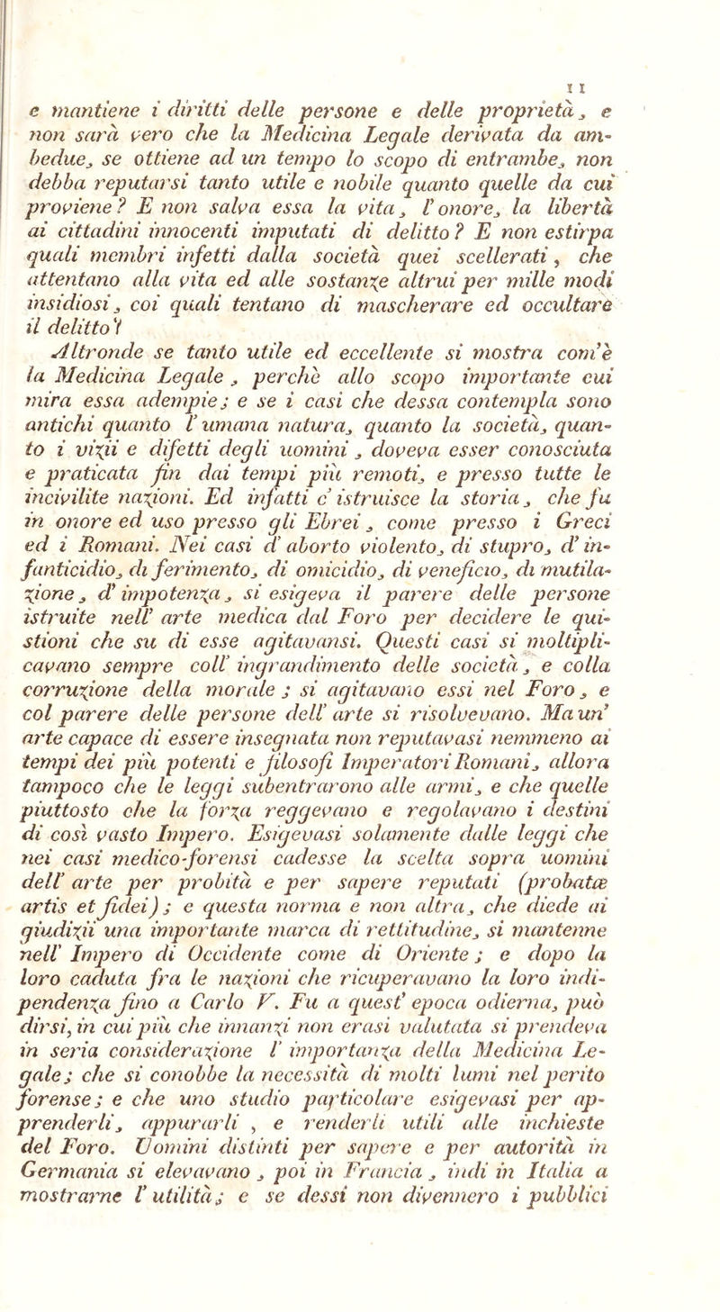 e mantiene i diritti delle persone e delle proprietà , e non sarà vero che la Medicina Legale derivata da am- bedue, se ottiene ad un tempo lo scopo di entrambe, non debba reputarsi tanto utile e nobile guanto quelle da cui proviene ? E non salva essa la vita I onore, la libertà ai cittadini innocenti imputati di delitto ? E non estirpa quali membri infetti dalla società quei scellerati, che attentano alla vita ed alle sostanze altrui per mille modi insidiosi j coi quali tentano di mascherare ed occultare il delitto V Altronde se tanto utile ed eccellente si mostra come la Medicina Legale , perche allo scopo importante cui mira essa adempiej e se i casi che dessa contempla sono antichi quanto li umana natura, quanto la societàquan- to i in\ii e difetti degli uomini , doveva esser conosciuta e praticata fin dai tempi piu remoti\ e presso tutte le incivilite nazioni. Ed infatti c istruisce la storia , che fu in onore ed uso presso gli Ebrei , come presso i Greci ed i Romani. Nei casi di aborto violento, di stuprod’in- fanticidio di ferimento, di omicidio, di veneficio, di mutila- Zione z dì impotenza , si esigeva il parere delle persone istruite ne di arte medica dal Foro per decidere le qui» stioni che su di esse agitavansi. Questi casi si moltipli- cavano sempre coll’ ingrandimento delle società. , e colla corruzione della morale ; si agitavano essi nel Foro , e col parere delle persone dell’ arte si risolvevano. Ma un arte capace di essere insegnata non reputavasi nemmeno ai tempi dei piu potenti e filosofi Imperatori Romani , allora tampoco che le leggi subentrarono alle armi, e che quelle piuttosto che la forza reggevano e regolavano i destini di cosi vasto Impero. Esigevasi solamente dalle leggi che nei casi medico forensi cadesse la scelta sopra uomini dell’ arte per probità e per sapere reputati (probatee artis etJidei) ; e questa norma e non altra , che diede ai giudizii una importante marca di rettitudine * si mantenne nell' Impero di Occidente come di Oriente ; e dopo la loro caduta fra le nazioni che ricuperavano la loro indi- pendenza fino a Carlo F. Fu a quest' epoca odierna, può dirsi, in cui piu che innanzi non crasi valutata si prendeva in seria considerazione l importanza della Medicina Le- gale; che si conobbe la necessità di molti lumi nel perito forense ; e che uno studio peptico lare esigevasi per ap- prenderli appurarli , e renderli utili alle inchieste del Foro. Domini distinti per sapere e per autorità in Ge rmania si elevavano, poi in Francia , indi in Italia a mostrarne I utilità j e se dessi non divennero i pubblici