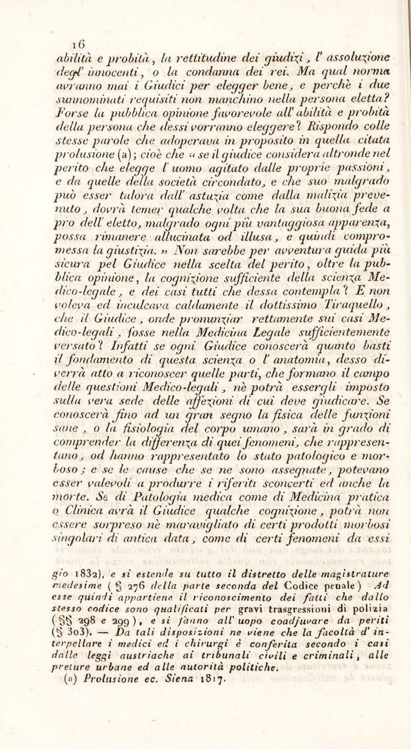 abilità e probità, la rettitudine dei giudici J I assoluzione degl* innocenti, o la condanna dei rei. Ma qual norma avranno mai i Giudici per elegger bene 3 e perche i due sunnominati requisiti non manchino nella persona eletta? Forse la pubblica opinione favorevole all' abilità e probità della persona che dessi vorranno eleggerei Rispondo colle stesse parole che adoperava in proposito in quella citata prolusione (a) ; cioè che « se il giudice considera altronde nel perito che elegge l uomo agitato dalle proprie passioni 3 e da quelle della società circondatoe che suo malgrado può esser talora dall’ astuzia come dalla malizia preve- nuto 3 dovrà temer qualche volta che la sua buona fede a prò dell elettoj, malgrado ogni piu vantaggiosa apparenza, possa rimanere allucinata od illusa 3 e quindi compro- messa la giustizia. » Non sarebbe per avvental a guida piu sicura pel Giudice nella scelta del perito, oltre la pub- blica opinione, la cognizione sufficiente della scienza Me- dico-legale . e dei casi tutti che dessa contempla ? E non voleva ed inculcava caldamente il dottissimo Tiraquello 3 che il Giudice, onde pronunziar rettamente sui casi Me- dico-legali ^ fosse nella Medicina Legale sufficientemente versato ? Infatti se ogni Giudice conoscerà quanto basti il fondamento di questa scienza o I anatomia, desso di- verrà atto a riconoscer quelle parti, che formano il campo delle questioni Medico-legali 3 ne potrà essergli imposto sulla vera sede delle affezioni- di cui deve giudicare. Se conoscerà fino ad un gran segno la fisica delle funzioni sane 3 o la fisiologia del corpo umano , sarà in grado di comprender la differenza di quei fenomeni3 che rappresen- tano , od hanno rappresentato lo stato patologico e mor- boso j e se le cause che se ne sono assegnate 3 potevano esser valevoli a produrre i riferiti sconcerti ed anche la morte. Se di Patologia medica come di Medicina pratica o Clinica avrà il Giudice qualche cognizione 3 potrà non essere sorpreso ne maravigliato di certi prodotti morbosi singolari di antica data 3 come di certi fenomeni da essi g10 i832), e si estende su tutto il distretto delle magistrature medesime ( g 276 della parte seconda del Codice penale ) Ad esse quindi appartiene il riconoscimento dei falli che dallo stesso codice sono qualificati per gravi trasgressioni di polizia ( SS e 299 ), e si filano all uopo coadjuvare da periti 3o3). — Da tali disposizioni ne viene che la facoltà d’ in- terpellare i medici ed i chirurgi è conferita secondo i casi dalle leggi austriache ai tribunali civili e criminali, alle preture urbane ed alle autorità politiche. (a) Prolusione ec. Siena 1817.
