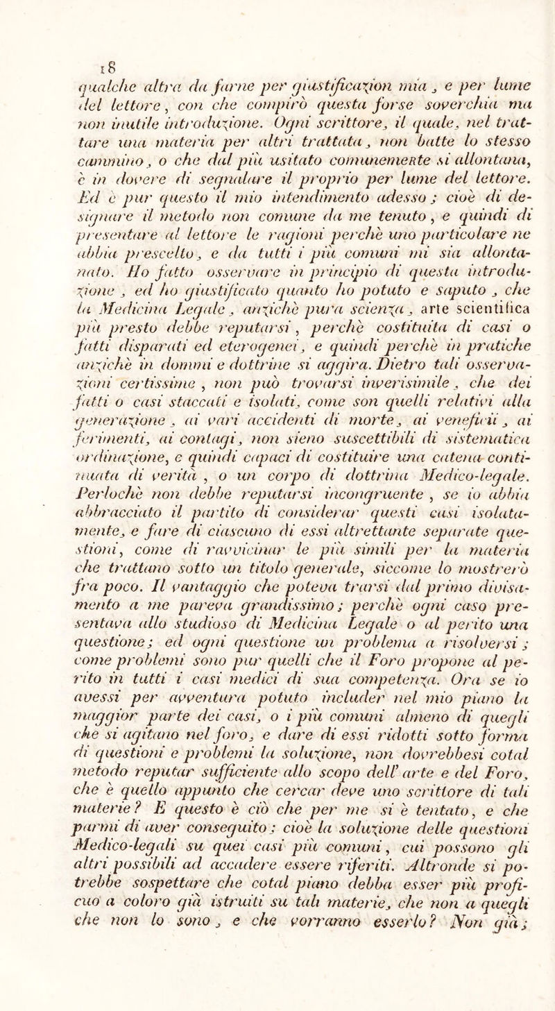 qualche altra da farne per giustiftcarfon mia, e per lume del lettore , con che compirò questa forse soverchia ma non inutile introduzione. Ogni scrittore, il quale, nel trai- tare ima materia per altri trattata , non batte lo stesso cammino, o che dal piu usitato comunemente si allontana, è in dovere di seqmdare il proprio per lume del lettore. Ed è pur questo il mio intendimento adesso ; cioè di de- signare il metodo non comune da me tenuto , e quindi di presentare al lettore le ragioni perchè uno particolare ne abbia prescelto, e da tutti i piu comuni mi sia allonta- nato. Ho fatto osservare in principio di questa introdu- zione , ed ho giustificato quanto ho potuto e saputo , che la Medicina Legale , anziché pura scienza , arte scientifica piti presto debbo reputarsi , perchè costituita di casi o fatti disparati ed eterogenei, e quindi perchè in pratiche anziché in donimi e dottrine si aggira. Dietro tali osserva- zioni certissime , non può trovarsi inverisimile , che dei fatti o casi staccati e isolati, come son quelli relativi alla generazione , ai vari accidenti di morte, ai vene fidi , ai ferimenti, ai contagi, non sieno suscettibili di sistematica ordinazione, e quindi capaci di costituire una catena conti- nuata di verità , o un corpo di dottrina Medico-legale. Perlochè non debbe reputarsi incongruente , se io abbia abbracciato il partito di considerar questi casi isolata- mente, e fare di ciascuno di essi altrettante separate que- stioni, come di ravvicinar le piu simili per la materia che trattano sotto un titolo generale, siccome lo mostrerò fra poco. Il vantaggio che poteva trarsi dal primo divisa- mente a me pareva grandissimo ; perchè ogni caso pre- sentava (dio studioso di Medicina Legale o al perito una questione; ed ogni questione ivi problema a risolversi ; come problemi sono pur quelli che il Foro propone al pe- rito in tutti i casi medici di sua competenza. Ora se io avessi per avventura potuto includer nel mio piano la maggior parte dei casi, o i più comuni almeno di quegli che si agitano nel foro, e dare di essi ridotti sotto forma di questioni e problemi la soluzione, non dovrebbesi coiai ?netodo reputar sufficiente allo scopo dell arte e del Foro, che è quello appunto che cercar deve uno scrittore di tali materie? E questo è ciò che per me si è tentato, e che panni di aver conseguito; cioè la soluzione delle questioni Medico-legali su quei casi più comuni, cui possono gli altri possibili ad accadere essere riferiti. Altronde si po- trebbe sospettare che coiai piano debba esser più profi- cuo a coloro già istruiti su tali materie, che non a quegli che non lo sono, e che vorranno esserlo ? Non già ;