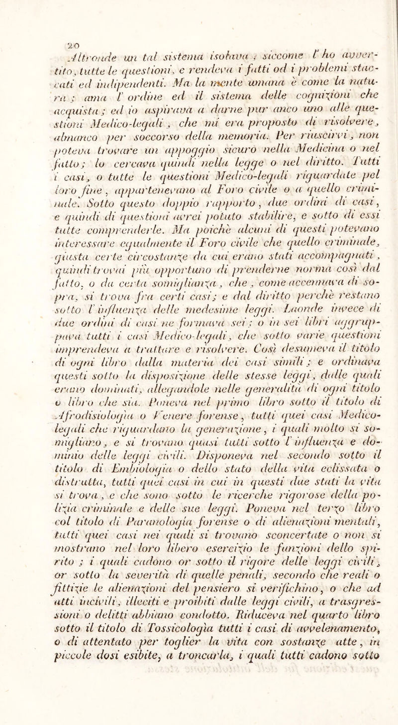 Altronde un tal sistema isolava . siccome l ho avver- tito, tutte le questioni, e rendeva i fatti od i problemi stac- cati ed indipendenti. Ma la mente umana e come la natu- ra ; ama i ordine ed il sistema delle cognizioni che acquista j ed io aspirava a darne pur anco uno alle que- stioni Medico-legali , che mi era proposto di risolvere , almanco pei' soccorso della memoria. Pei' riuscirvi, non poteva trovare un appoggio sicuro nella Medicina o nel fatto; lo cercava quindi nella l^gge o nel diritto, lutti i casi, o tutte le questioni Medico-legali riguardate pel loro fine , appartenevano al Foro civile o a qnello crimi- nale. Sotto questo doppio rapporto, due ordita di casi, e quindi di questioni avrei potuto stabilire, e sotto di essi tutte comprenderle. Ma poiché alcuni di questi potevano interessare egualmente il Foro civile che quello eliminale, giusta co te circostanze da cui et'ano stati accompagnati, quindi trovai più opportuno di prenderne norma cosi dal fatto, o da certa somiglianza, che , come accennava di so- pra, si trova fra certi casij e dal diritto perche restano sotto i influenza delle medesime leggi. Laonde invece di due ordini di casi ne formava sei : o in sei libri aggrup- pava tutti i casi Medico legali, che sotto varie questioni imprendeva a trattare e risolvere. Così desumeva il titolo di ogni libro dalla materia dei casi simili j e ordinava questi sotto la disposinone delie stesse leggi, dalle quali erano dominati, allegandole nelle generalità di ogni titolo v libro che sia. Poneva nel primo libro sotto il titolo di Afrodisiologìa o t enere forense, tutti quei casi Medico- legali che riguardano la generazione, i (quali molto si so- migliano, e si trovano quasi tutti sotto l influenza e do- minio delle leggi civili. Disponeva nel secondo sotto il titolo di Embiologia o dello stato della vita eclissata o distrutta, tutti quei casi in cui in questi due stati la vita si trova, e che sono sotto le ricerche rigorose della po* li fa criminale e delle sue leggi. Poneva nel terzo libro col titolo di Par ano log la forense o di alienazioni mentali, tutti quei casi nei quali si trovano sconcertate o non si mostrano nel loro libero esercizio le funzioni dello spi- rito j i quali cadono or sotto il rigore delle leggi civili, or sotto la severità di quelle penali, secondo che reali o fittife le alienazioni del pensiero si verifichino, o che ad atti incivili, illeciti e proibiti dalle leggi civili, a trasgres- sioni o delitti abbiano condotto. Riduceva nel quarto libro sotto il titolo di Tossicologìa tutti i casi di avvelenamento* o di attentato per toglier la vita con sostanze atte, in