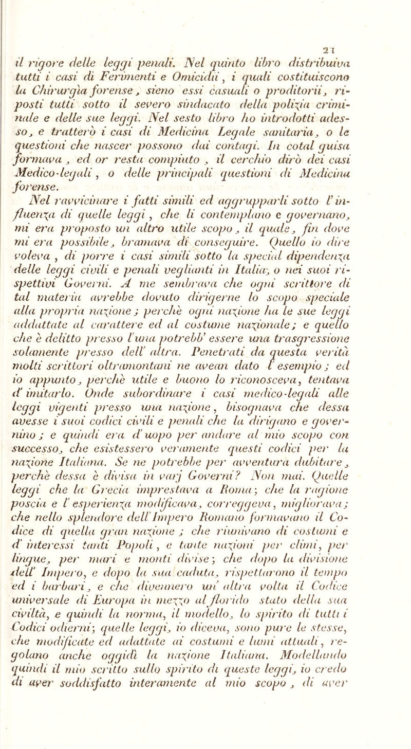 il rigore delle leggi penali. Nel quinto libro distribuiva tutti i casi di Ferimenti e Omicidii, i quali costituiscono la Chirurgia forense, sieno essi casuali o proditorii, ri- posti tutti sotto il severo sindacato della polizia crimi- nale e delle sue foggi. Nel sesto libro ho introdotti ades- so , e tratterò i casi di Medicina Legale sanitaria , o le questioni che nascer possono dai contagi. In coiai guisa formava , ed or resta compiuto , il cerchio dirò dei casi Medico-legali , o delle principali questioni di Medicina forense. Nel ravvicinare i fatti simili ed aggrupparli sotto l’in- fluenza di quelle leggi, che li contemplano e governano, mi era proposto un altro utile scopo , il quale, fin dove mi era possibile, bramava di conseguire. Quello io dire voleva , di porre i casi simili sotto la special dipendenza delle leggi civili e penali veglianti in Italia; o nei suoi ri- spettivi Governi. A me sembrava che ogni scrittore di tal materia avrebbe dovuto dirigerne lo scopo speciale alla propria finzione ; perche ogni nazione ha le sue leggi addattate al carattere ed al costume nazionale; e quello che e delitto presso l una potrebU essere una trasgressione solamente presso dell altra. Penetrati da questa verità molti scrittori oltramontani ne avean dato l esempio ; ed io appunto , perche utile e buono lo riconosceva, tentava dJ imitarlo. Onde subordinare i casi medico-legali alle leggi vigenti presso una nazione, bisognava che desso, avesse i suoi codici civili e penali che la dirigano e gover- nino ; e quindi era d’uopo per andare al mio scopo coti successo, che esistessero veramente questi codici per la nazione Italiana. Se ne potrebbe per avventura dubitare , perche dessa e divisa iti varj Governi? Non mai. Quelle leggi che la Grecia imprestava a Roma ; che la ragione poscia e I esperienza modificava, correggeva, migliorava; che nello splendore dell Impero Romano formavano il Co- dice di quella gran nazione ; che riunivano di costumi e d interessi tanti Popoli , e tante nazioni per climi, per lingue, per mari e monti divise ; che dopo la divisione dell’ Impero, e dopo la sua caduta, rispettarono il tempo ed i barbari, e che divennero un altra volta il Codice universale di Europa iti mezze al florido stato della sua civiltà, e quindi la norma, il modello, lo spirito di tutti i Codici odierni', quelle leggi, io diceva, sono pure le stesse, che modificate ed adattate ai costumi e lumi attuali, re- golano anche oggidì la nazione Italiana. Modellando quindi il mio scritto sullo spinto di queste leggi, io credo di aver soddisfatto interamente al mio scopo , di aver