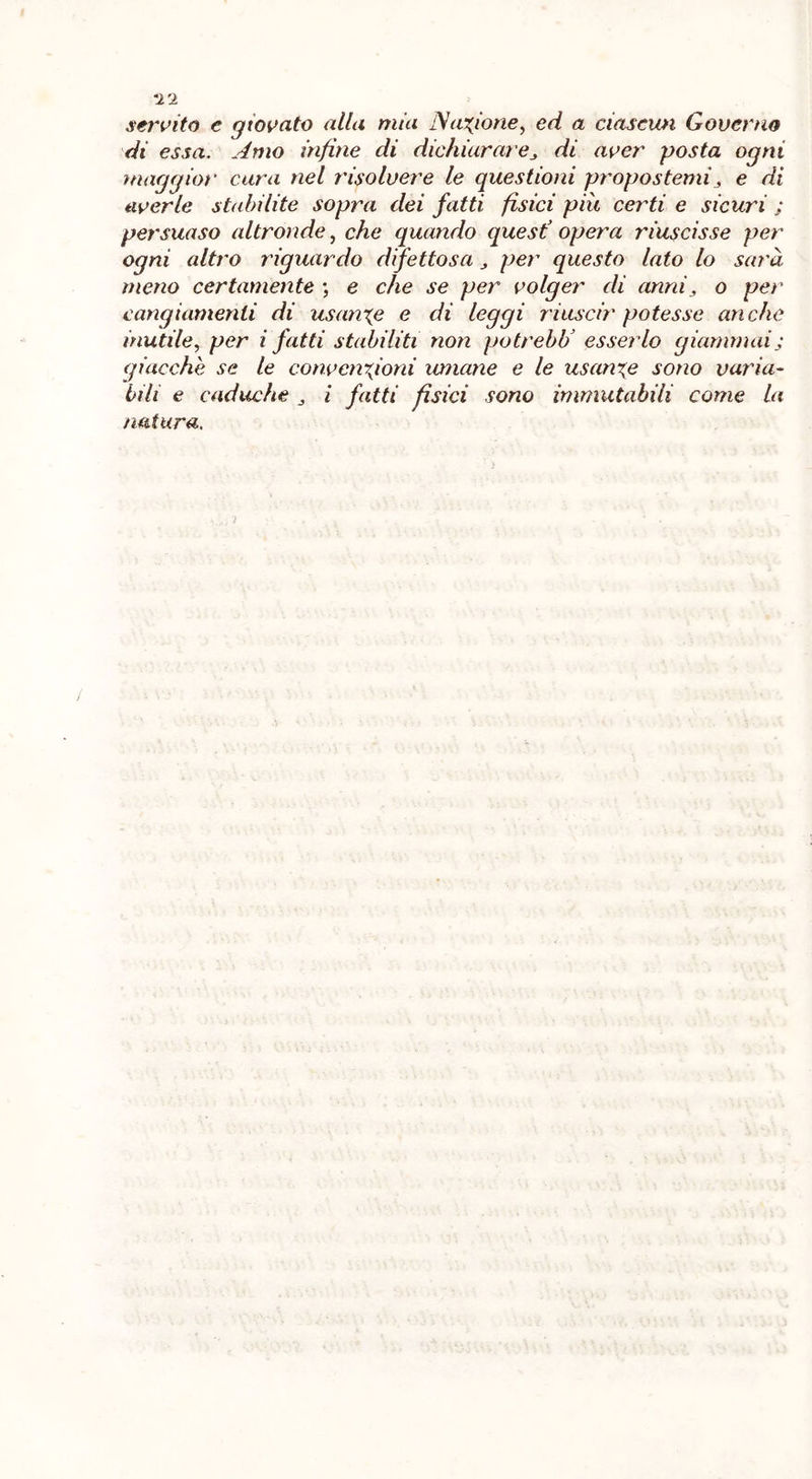 servito e qtovato alla mia Nazione, ed a ciascun Governo di essa. Amo infine di dichiarare^ di aver posta ogni maggior cara nel risolvere le questioni propostemi3 e di averle st<d)ilite sopra dei fatti fisici più certi e sicuri ; persuaso altronde, che quando quest3 opera riuscisse per ogni altro riguardo difettosa per questo lato lo sarà meno certamente ; e che se per volger di anni„ o per cangiamenti di usante e di leggi riuscir potesse anche inutile, per i fatti stabiliti non potrebU esserlo giammai; giacche se le convenzioni umane e le usanze sono varia- bili e caduche i fatti fisici sono immutabili come la natura.