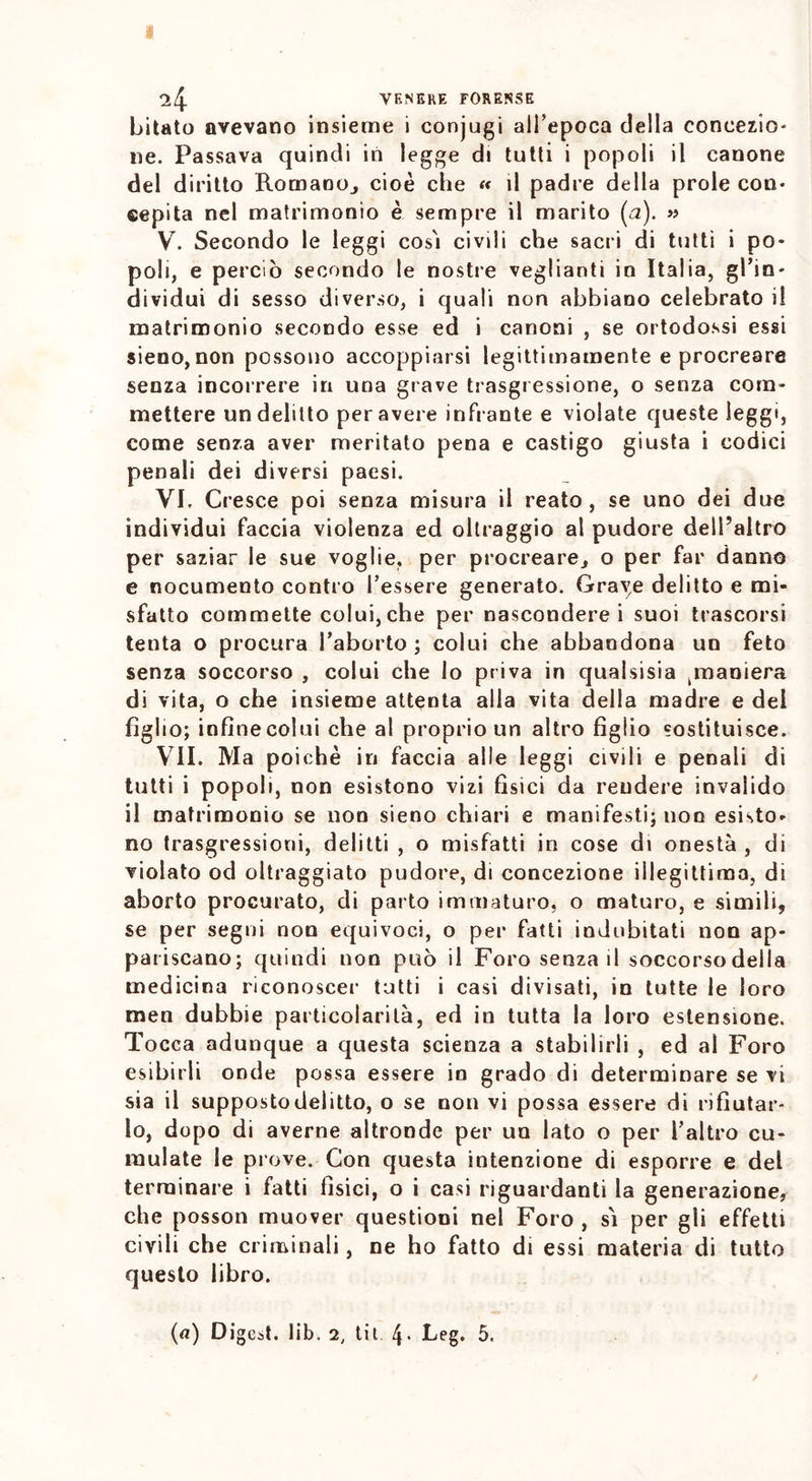 bitato avevano insieme i conjugi all’epoca della concezio- ne. Passava quindi in legge di tutti i popoli il canone del diritto Romano., cioè che « il padre della prole con- cepita nel matrimonio è sempre il marito (a). » V. Secondo le leggi così civili che sacri di tutti i po- poli, e perciò secondo le nostre veglianti in Italia, gl'in- dividui di sesso diverso, i quali non abbiano celebrato il matrimonio secondo esse ed i canoni , se ortodossi essi sieno, non possono accoppiarsi legittimamente e procreare senza incorrere in una grave trasgressione, o senza com- mettere un delitto per avere infrante e violate queste leggi, come senza aver meritato pena e castigo giusta i codici penali dei diversi paesi. VI. Cresce poi senza misura il reato, se uno dei due individui faccia violenza ed oltraggio al pudore dell’altro per saziar le sue voglie, per procreare, o per far danno e nocumento contro l’essere generato. Grave delitto e mi- sfatto commette colui,che per nasconderei suoi trascorsi tenta o procura l'aborto ; colui che abbandona un feto senza soccorso , colui che lo priva in qualsisia ^maniera di vita, o che insieme attenta alla vita della madre e dei figlio; infìnecolui che al proprio un altro figlio sostituisce. VII. Ma poiché in faccia alle leggi civili e penali di tutti i popoli, non esistono vizi fisici da rendere invalido il matrimonio se non sieno chiari e manifesti; non esisto- no trasgressioni, delitti , o misfatti in cose di onestà , di violato od oltraggiato pudore, di concezione illegittima, di aborto procurato, di parto immaturo, o maturo, e simili, se per segni non equivoci, o per fatti indubitati non ap- pariscano; quindi non può il Foro senza il soccorso della medicina riconoscer tutti i casi divisati, in tutte le loro men dubbie particolarità, ed in tutta la loro estensione. Tocca adunque a questa scienza a stabilirli , ed al Foro esibirli onde possa essere in grado di determinare se vi sia il supposto delitto, o se non vi possa essere di rifiutar- lo, dopo di averne altronde per un lato o per l’altro cu- mulate le prove. Con questa intenzione di esporre e del terminare i fatti fìsici, o i casi riguardanti la generazione, che posson muover questioni nel Foro , sì per gli effetti civili che criminali, ne ho fatto di essi materia di tutto questo libro. (a) Digest, lib. 2, tit 4- Leg. 5.